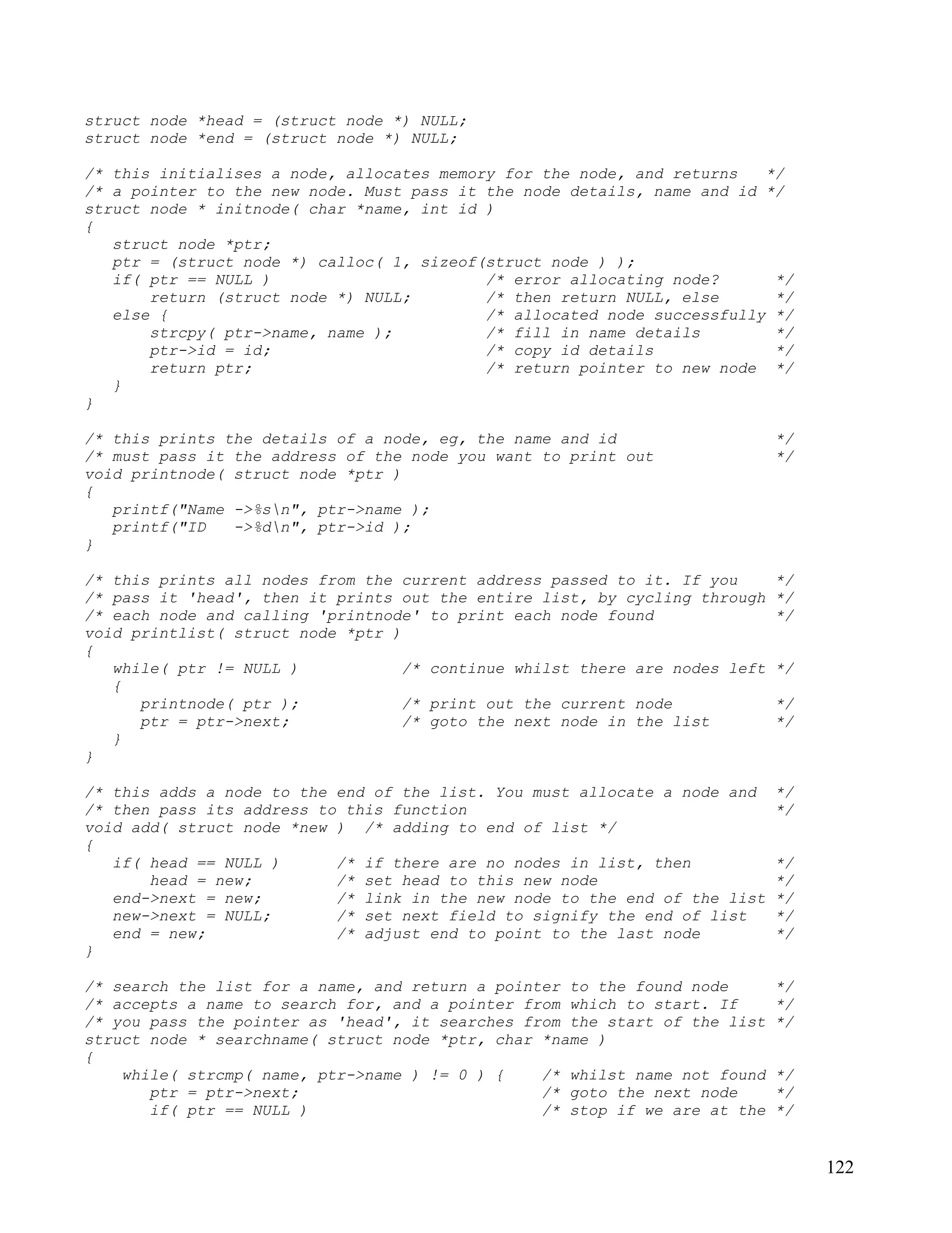 struct node *head = (struct node *) NULL;
struct node *end = (struct node *) NULL;

/* this initialises a node, allocates memory for the node, and returns   */
/* a pointer to the new node. Must pass it the node details, name and id */
struct node * initnode( char *name, int id )
{
   struct node *ptr;
   ptr = (struct node *) calloc( 1, sizeof(struct node ) );
   if( ptr == NULL )                       /* error allocating node?      */
       return (struct node *) NULL;        /* then return NULL, else      */
   else {                                  /* allocated node successfully */
       strcpy( ptr->name, name );          /* fill in name details        */
       ptr->id = id;                       /* copy id details             */
       return ptr;                         /* return pointer to new node */
   }
}

/* this prints the details of a node, eg, the name and id                    */
/* must pass it the address of the node you want to print out                */
void printnode( struct node *ptr )
{
   printf("Name ->%sn", ptr->name );
   printf("ID   ->%dn", ptr->id );
}

/* this prints all nodes from the current address passed to it. If you       */
/* pass it 'head', then it prints out the entire list, by cycling through    */
/* each node and calling 'printnode' to print each node found                */
void printlist( struct node *ptr )
{
   while( ptr != NULL )            /* continue whilst there are nodes left   */
   {
      printnode( ptr );            /* print out the current node             */
      ptr = ptr->next;             /* goto the next node in the list         */
   }
}

/* this adds a node to the end of the list. You must allocate a node and     */
/* then pass its address to this function                                    */
void add( struct node *new ) /* adding to end of list */
{
   if( head == NULL )      /* if there are no nodes in list, then            */
       head = new;         /* set head to this new node                      */
   end->next = new;        /* link in the new node to the end of the list    */
   new->next = NULL;       /* set next field to signify the end of list      */
   end = new;              /* adjust end to point to the last node           */
}

/* search the list for a name, and return a pointer to the found node        */
/* accepts a name to search for, and a pointer from which to start. If       */
/* you pass the pointer as 'head', it searches from the start of the list    */
struct node * searchname( struct node *ptr, char *name )
{
    while( strcmp( name, ptr->name ) != 0 ) {    /* whilst name not found    */
       ptr = ptr->next;                          /* goto the next node       */
       if( ptr == NULL )                         /* stop if we are at the    */


                                                                                  122
 