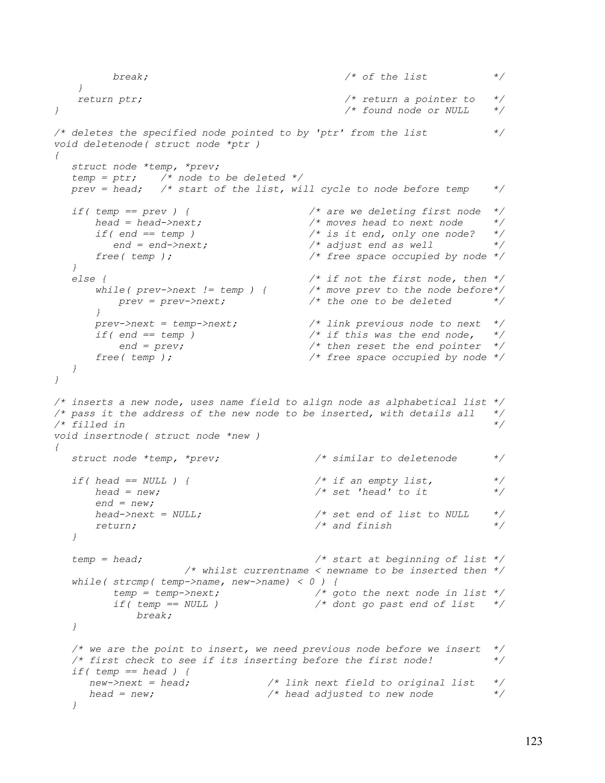 break;                                   /* of the list             */
     }
     return ptr;                                    /* return a pointer to     */
}                                                   /* found node or NULL      */

/* deletes the specified node pointed to by 'ptr' from the list                */
void deletenode( struct node *ptr )
{
   struct node *temp, *prev;
   temp = ptr;    /* node to be deleted */
   prev = head;   /* start of the list, will cycle to node before temp         */

    if( temp == prev ) {                    /*   are we deleting first node    */
        head = head->next;                  /*   moves head to next node       */
        if( end == temp )                   /*   is it end, only one node?     */
           end = end->next;                 /*   adjust end as well            */
        free( temp );                       /*   free space occupied by node   */
    }
    else {                                  /* if not the first node, then */
        while( prev->next != temp ) {       /* move prev to the node before*/
            prev = prev->next;              /* the one to be deleted       */
        }
        prev->next = temp->next;            /*   link previous node to next    */
        if( end == temp )                   /*   if this was the end node,     */
            end = prev;                     /*   then reset the end pointer    */
        free( temp );                       /*   free space occupied by node   */
    }
}

/* inserts a new node, uses name field to align node as alphabetical list      */
/* pass it the address of the new node to be inserted, with details all        */
/* filled in                                                                   */
void insertnode( struct node *new )
{
   struct node *temp, *prev;                /* similar to deletenode           */

    if( head == NULL ) {                     /* if an empty list,              */
        head = new;                          /* set 'head' to it               */
        end = new;
        head->next = NULL;                   /* set end of list to NULL        */
        return;                              /* and finish                     */
    }

    temp = head;                             /* start at beginning of list     */
                       /* whilst currentname < newname to be inserted then     */
    while( strcmp( temp->name, new->name) < 0 ) {
           temp = temp->next;                /* goto the next node in list     */
           if( temp == NULL )                /* dont go past end of list       */
               break;
    }

    /* we are the point to insert, we need previous node before we insert      */
    /* first check to see if its inserting before the first node!              */
    if( temp == head ) {
       new->next = head;             /* link next field to original list       */
       head = new;                   /* head adjusted to new node              */
    }


                                                                                    123
 