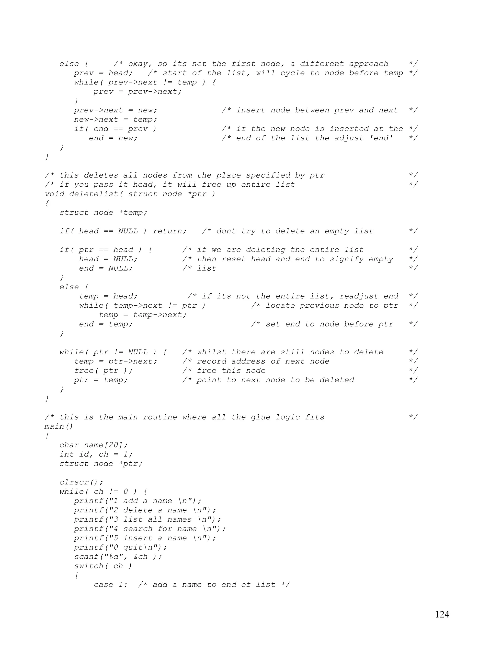 else {      /* okay, so its not the first node, a different approach      */
       prev = head;    /* start of the list, will cycle to node before temp   */
       while( prev->next != temp ) {
            prev = prev->next;
       }
       prev->next = new;              /* insert node between prev and next    */
       new->next = temp;
       if( end == prev )              /* if the new node is inserted at the   */
           end = new;                 /* end of the list the adjust 'end'     */
    }
}

/* this deletes all nodes from the place specified by ptr                     */
/* if you pass it head, it will free up entire list                           */
void deletelist( struct node *ptr )
{
   struct node *temp;

    if( head == NULL ) return;    /* dont try to delete an empty list         */

    if( ptr == head ) {      /* if we are deleting the entire list            */
        head = NULL;         /* then reset head and end to signify empty      */
        end = NULL;          /* list                                          */
    }
    else {
        temp = head;           /* if its not the entire list, readjust end    */
        while( temp->next != ptr )          /* locate previous node to ptr    */
            temp = temp->next;
        end = temp;                         /* set end to node before ptr     */
    }

    while( ptr != NULL ) {   /*   whilst there are still nodes to delete      */
       temp = ptr->next;     /*   record address of next node                 */
       free( ptr );          /*   free this node                              */
       ptr = temp;           /*   point to next node to be deleted            */
    }
}

/* this is the main routine where all the glue logic fits                     */
main()
{
   char name[20];
   int id, ch = 1;
   struct node *ptr;

    clrscr();
    while( ch != 0 ) {
       printf("1 add a name n");
       printf("2 delete a name n");
       printf("3 list all names n");
       printf("4 search for name n");
       printf("5 insert a name n");
       printf("0 quitn");
       scanf("%d", &ch );
       switch( ch )
       {
           case 1: /* add a name to end of list */


                                                                                   124
 