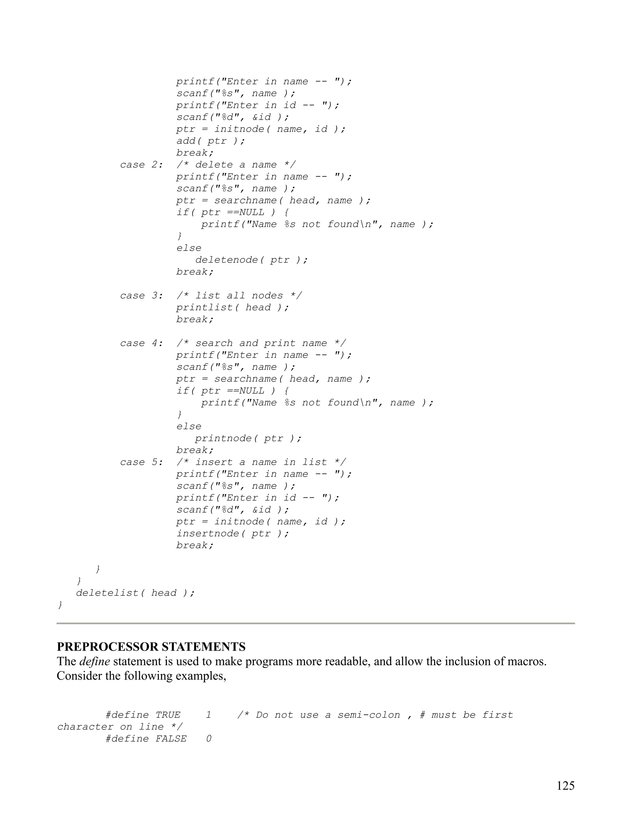 printf("Enter in name -- ");
                       scanf("%s", name );
                       printf("Enter in id -- ");
                       scanf("%d", &id );
                       ptr = initnode( name, id );
                       add( ptr );
                       break;
            case 2:    /* delete a name */
                       printf("Enter in name -- ");
                       scanf("%s", name );
                       ptr = searchname( head, name );
                       if( ptr ==NULL ) {
                            printf("Name %s not foundn", name );
                       }
                       else
                          deletenode( ptr );
                       break;

            case 3:    /* list all nodes */
                       printlist( head );
                       break;

            case 4:    /* search and print name */
                       printf("Enter in name -- ");
                       scanf("%s", name );
                       ptr = searchname( head, name );
                       if( ptr ==NULL ) {
                            printf("Name %s not foundn", name );
                       }
                       else
                          printnode( ptr );
                       break;
            case 5:    /* insert a name in list */
                       printf("Enter in name -- ");
                       scanf("%s", name );
                       printf("Enter in id -- ");
                       scanf("%d", &id );
                       ptr = initnode( name, id );
                       insertnode( ptr );
                       break;

       }
    }
    deletelist( head );
}



PREPROCESSOR STATEMENTS
The define statement is used to make programs more readable, and allow the inclusion of macros.
Consider the following examples,


        #define TRUE        1     /* Do not use a semi-colon , # must be first
character on line */
        #define FALSE       0



                                                                                                  125
 
