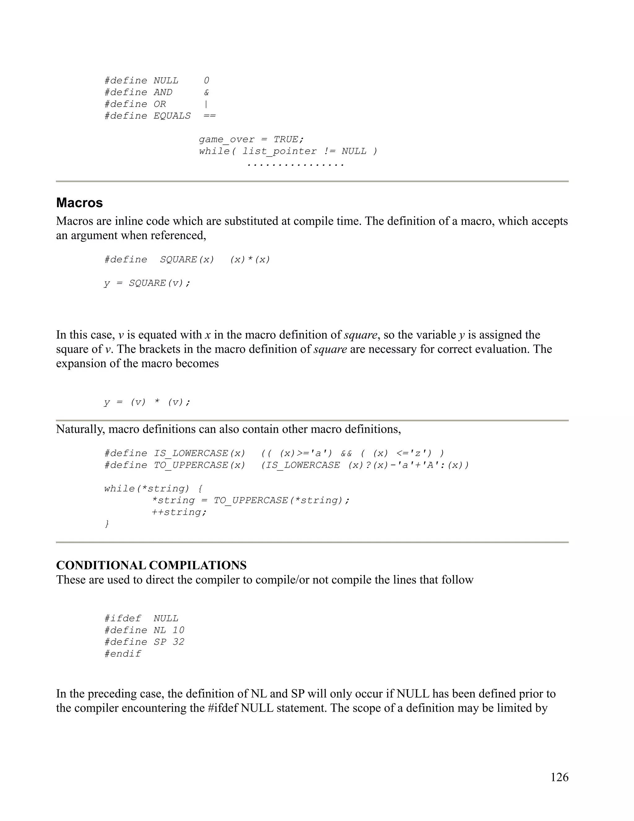 #define   NULL       0
         #define   AND        &
         #define   OR         |
         #define   EQUALS     ==

                             game_over = TRUE;
                             while( list_pointer != NULL )
                                     ................



Macros
Macros are inline code which are substituted at compile time. The definition of a macro, which accepts
an argument when referenced,
         #define     SQUARE(x)     (x)*(x)

         y = SQUARE(v);




In this case, v is equated with x in the macro definition of square, so the variable y is assigned the
square of v. The brackets in the macro definition of square are necessary for correct evaluation. The
expansion of the macro becomes


         y = (v) * (v);

Naturally, macro definitions can also contain other macro definitions,
         #define IS_LOWERCASE(x)         (( (x)>='a') && ( (x) <='z') )
         #define TO_UPPERCASE(x)         (IS_LOWERCASE (x)?(x)-'a'+'A':(x))

         while(*string) {
                 *string = TO_UPPERCASE(*string);
                 ++string;
         }



CONDITIONAL COMPILATIONS
These are used to direct the compiler to compile/or not compile the lines that follow


         #ifdef NULL
         #define NL 10
         #define SP 32
         #endif


In the preceding case, the definition of NL and SP will only occur if NULL has been defined prior to
the compiler encountering the #ifdef NULL statement. The scope of a definition may be limited by




                                                                                                     126
 