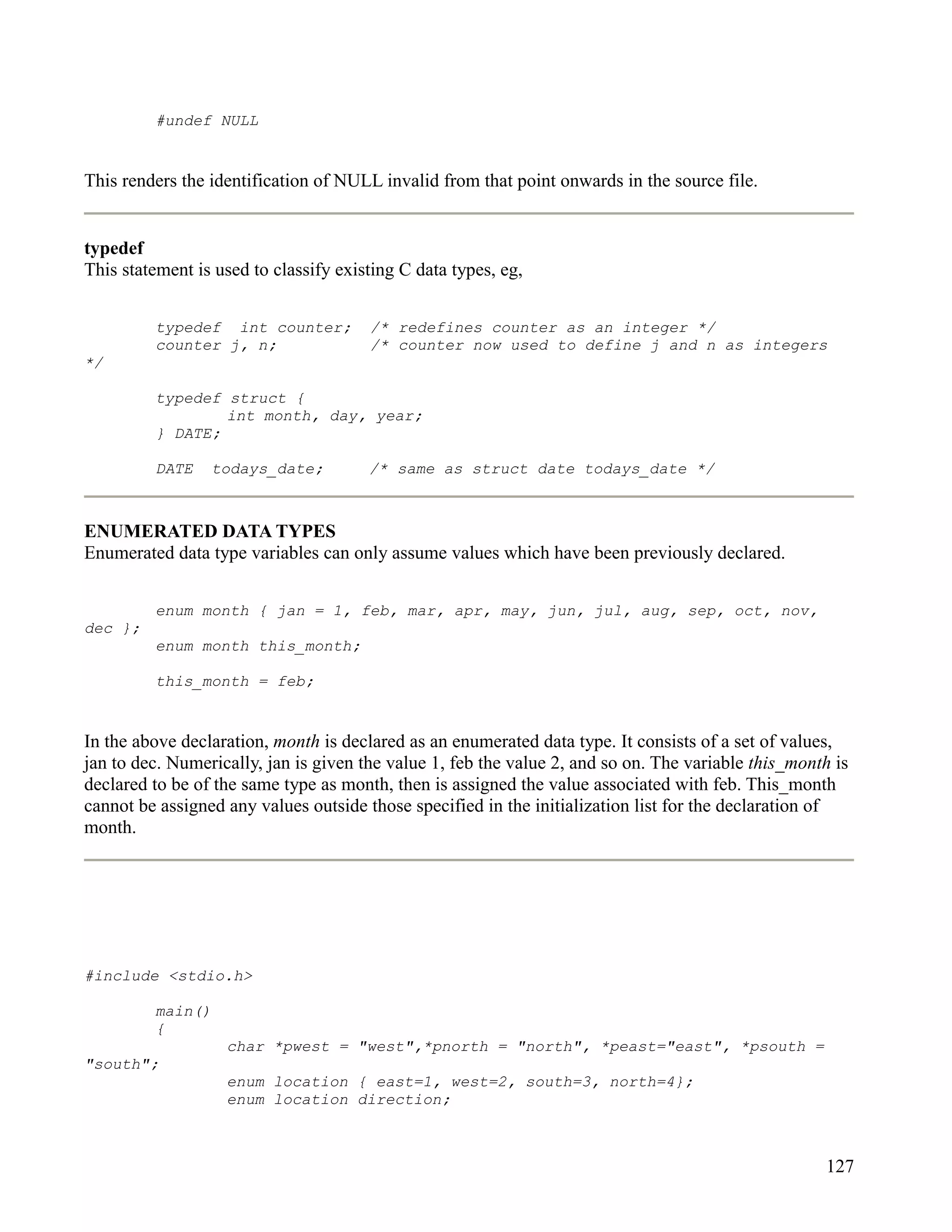 #undef NULL


This renders the identification of NULL invalid from that point onwards in the source file.


typedef
This statement is used to classify existing C data types, eg,


         typedef int counter;          /* redefines counter as an integer */
         counter j, n;                 /* counter now used to define j and n as integers
*/

         typedef struct {
                 int month, day, year;
         } DATE;

         DATE    todays_date;          /* same as struct date todays_date */



ENUMERATED DATA TYPES
Enumerated data type variables can only assume values which have been previously declared.


         enum month { jan = 1, feb, mar, apr, may, jun, jul, aug, sep, oct, nov,
dec };
         enum month this_month;

         this_month = feb;


In the above declaration, month is declared as an enumerated data type. It consists of a set of values,
jan to dec. Numerically, jan is given the value 1, feb the value 2, and so on. The variable this_month is
declared to be of the same type as month, then is assigned the value associated with feb. This_month
cannot be assigned any values outside those specified in the initialization list for the declaration of
month.




#include <stdio.h>

         main()
         {
                   char *pwest = "west",*pnorth = "north", *peast="east", *psouth =
"south";
                   enum location { east=1, west=2, south=3, north=4};
                   enum location direction;



                                                                                                     127
 