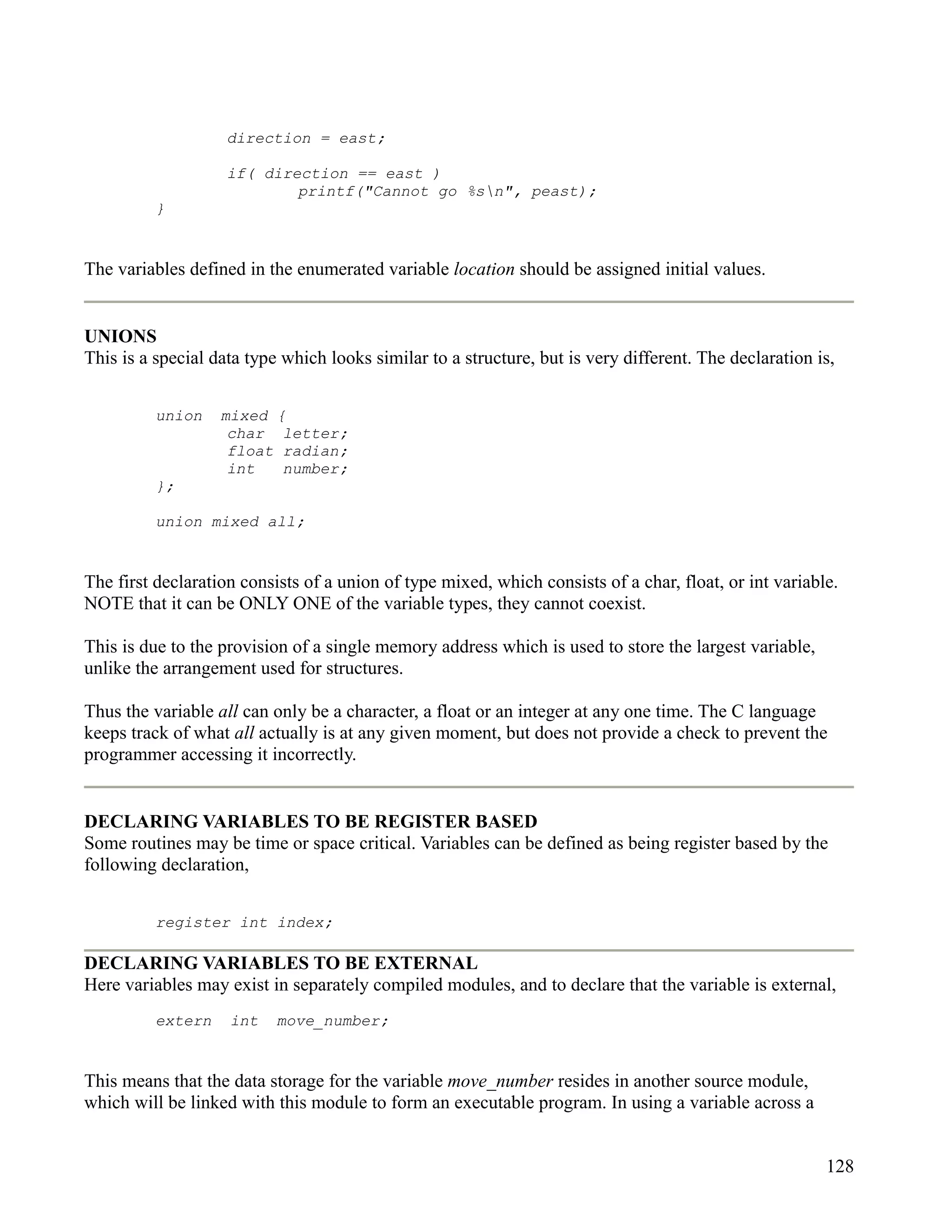 direction = east;

                    if( direction == east )
                            printf("Cannot go %sn", peast);
          }


The variables defined in the enumerated variable location should be assigned initial values.


UNIONS
This is a special data type which looks similar to a structure, but is very different. The declaration is,


          union    mixed {
                    char letter;
                    float radian;
                    int   number;
          };

          union mixed all;


The first declaration consists of a union of type mixed, which consists of a char, float, or int variable.
NOTE that it can be ONLY ONE of the variable types, they cannot coexist.

This is due to the provision of a single memory address which is used to store the largest variable,
unlike the arrangement used for structures.

Thus the variable all can only be a character, a float or an integer at any one time. The C language
keeps track of what all actually is at any given moment, but does not provide a check to prevent the
programmer accessing it incorrectly.


DECLARING VARIABLES TO BE REGISTER BASED
Some routines may be time or space critical. Variables can be defined as being register based by the
following declaration,


          register int index;

DECLARING VARIABLES TO BE EXTERNAL
Here variables may exist in separately compiled modules, and to declare that the variable is external,
          extern    int    move_number;


This means that the data storage for the variable move_number resides in another source module,
which will be linked with this module to form an executable program. In using a variable across a


                                                                                                        128
 