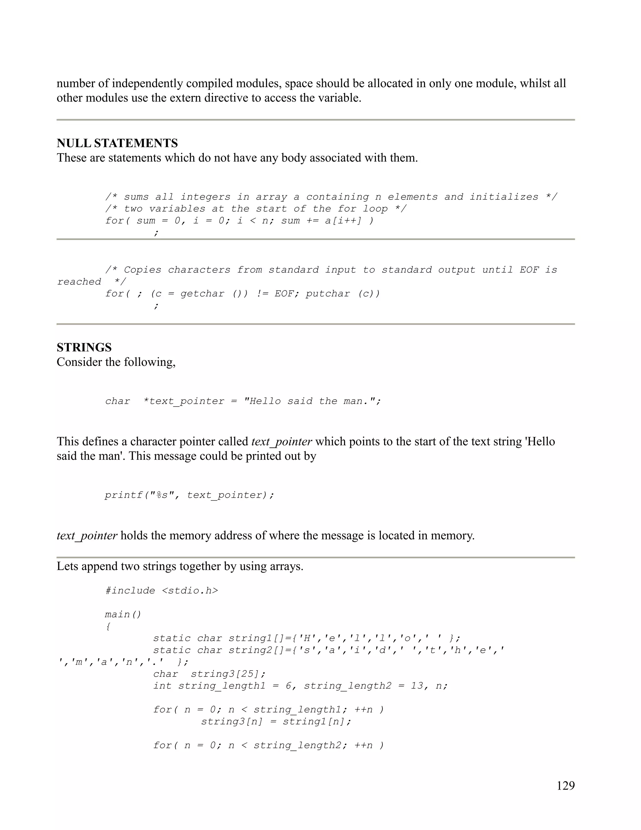 number of independently compiled modules, space should be allocated in only one module, whilst all
other modules use the extern directive to access the variable.


NULL STATEMENTS
These are statements which do not have any body associated with them.


          /* sums all integers in array a containing n elements and initializes */
          /* two variables at the start of the for loop */
          for( sum = 0, i = 0; i < n; sum += a[i++] )
                  ;


          /* Copies characters from standard input to standard output until EOF is
reached    */
          for( ; (c = getchar ()) != EOF; putchar (c))
                  ;



STRINGS
Consider the following,


          char   *text_pointer = "Hello said the man.";


This defines a character pointer called text_pointer which points to the start of the text string 'Hello
said the man'. This message could be printed out by


          printf("%s", text_pointer);


text_pointer holds the memory address of where the message is located in memory.

Lets append two strings together by using arrays.
          #include <stdio.h>

          main()
          {
               static char string1[]={'H','e','l','l','o',' ' };
               static char string2[]={'s','a','i','d',' ','t','h','e','
','m','a','n','.' };
               char string3[25];
               int string_length1 = 6, string_length2 = 13, n;

                    for( n = 0; n < string_length1; ++n )
                            string3[n] = string1[n];

                    for( n = 0; n < string_length2; ++n )


                                                                                                           129
 