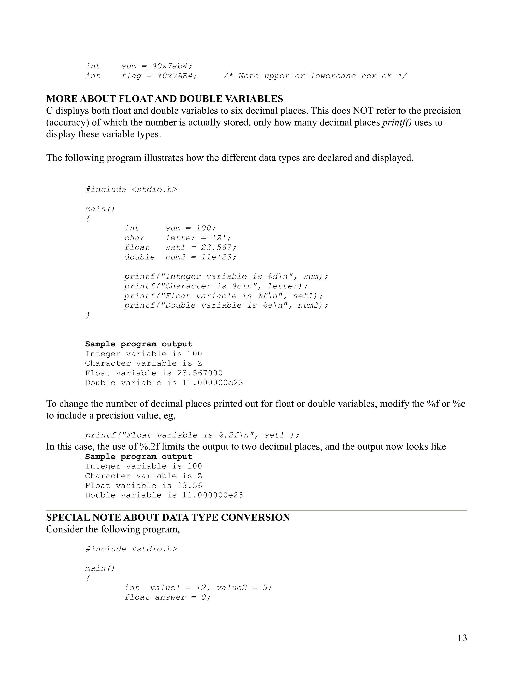 int      sum = %0x7ab4;
         int      flag = %0x7AB4;           /* Note upper or lowercase hex ok */

MORE ABOUT FLOAT AND DOUBLE VARIABLES
C displays both float and double variables to six decimal places. This does NOT refer to the precision
(accuracy) of which the number is actually stored, only how many decimal places printf() uses to
display these variable types.

The following program illustrates how the different data types are declared and displayed,


         #include <stdio.h>

         main()
         {
                   int       sum = 100;
                   char      letter = 'Z';
                   float     set1 = 23.567;
                   double    num2 = 11e+23;

                   printf("Integer variable is %dn", sum);
                   printf("Character is %cn", letter);
                   printf("Float variable is %fn", set1);
                   printf("Double variable is %en", num2);
         }


         Sample program output
         Integer variable is 100
         Character variable is Z
         Float variable is 23.567000
         Double variable is 11.000000e23

To change the number of decimal places printed out for float or double variables, modify the %f or %e
to include a precision value, eg,
         printf("Float variable is %.2fn", set1 );
In this case, the use of %.2f limits the output to two decimal places, and the output now looks like
         Sample program output
         Integer variable is 100
         Character variable is Z
         Float variable is 23.56
         Double variable is 11.000000e23

SPECIAL NOTE ABOUT DATA TYPE CONVERSION
Consider the following program,
         #include <stdio.h>

         main()
         {
                   int value1 = 12, value2 = 5;
                   float answer = 0;



                                                                                                       13
 