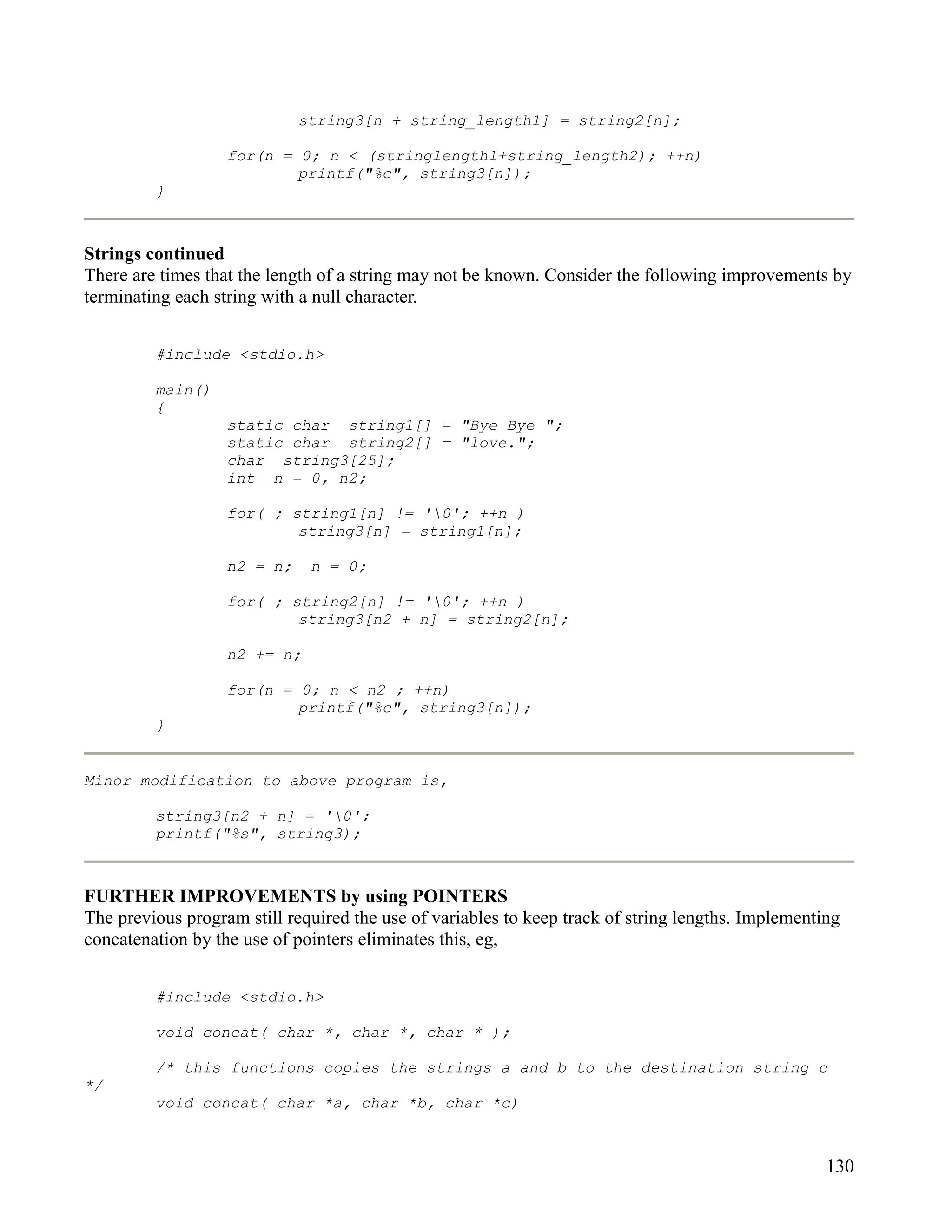 string3[n + string_length1] = string2[n];

                   for(n = 0; n < (stringlength1+string_length2); ++n)
                           printf("%c", string3[n]);
         }



Strings continued
There are times that the length of a string may not be known. Consider the following improvements by
terminating each string with a null character.


         #include <stdio.h>

         main()
         {
                   static char string1[] = "Bye Bye ";
                   static char string2[] = "love.";
                   char string3[25];
                   int n = 0, n2;

                   for( ; string1[n] != '0'; ++n )
                           string3[n] = string1[n];

                   n2 = n;    n = 0;

                   for( ; string2[n] != '0'; ++n )
                           string3[n2 + n] = string2[n];

                   n2 += n;

                   for(n = 0; n < n2 ; ++n)
                           printf("%c", string3[n]);
         }


Minor modification to above program is,

         string3[n2 + n] = '0';
         printf("%s", string3);



FURTHER IMPROVEMENTS by using POINTERS
The previous program still required the use of variables to keep track of string lengths. Implementing
concatenation by the use of pointers eliminates this, eg,


         #include <stdio.h>

         void concat( char *, char *, char * );

         /* this functions copies the strings a and b to the destination string c
*/
         void concat( char *a, char *b, char *c)



                                                                                                    130
 
