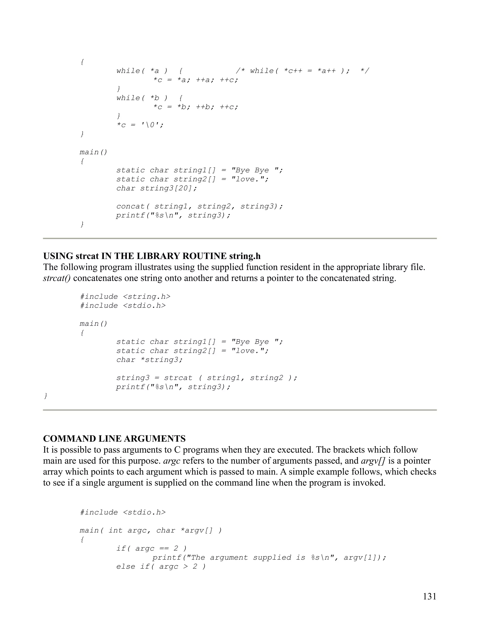 {
                   while( *a )     {           /* while( *c++ = *a++ );              */
                           *c =    *a; ++a; ++c;
                   }
                   while( *b )     {
                           *c =    *b; ++b; ++c;
                   }
                   *c = '0';
         }

         main()
         {
                   static char string1[] = "Bye Bye ";
                   static char string2[] = "love.";
                   char string3[20];

                   concat( string1, string2, string3);
                   printf("%sn", string3);
         }



USING strcat IN THE LIBRARY ROUTINE string.h
The following program illustrates using the supplied function resident in the appropriate library file.
strcat() concatenates one string onto another and returns a pointer to the concatenated string.
         #include <string.h>
         #include <stdio.h>

         main()
         {
                   static char string1[] = "Bye Bye ";
                   static char string2[] = "love.";
                   char *string3;

                   string3 = strcat ( string1, string2 );
                   printf("%sn", string3);
}




COMMAND LINE ARGUMENTS
It is possible to pass arguments to C programs when they are executed. The brackets which follow
main are used for this purpose. argc refers to the number of arguments passed, and argv[] is a pointer
array which points to each argument which is passed to main. A simple example follows, which checks
to see if a single argument is supplied on the command line when the program is invoked.


         #include <stdio.h>

         main( int argc, char *argv[] )
         {
                 if( argc == 2 )
                         printf("The argument supplied is %sn", argv[1]);
                 else if( argc > 2 )


                                                                                                      131
 