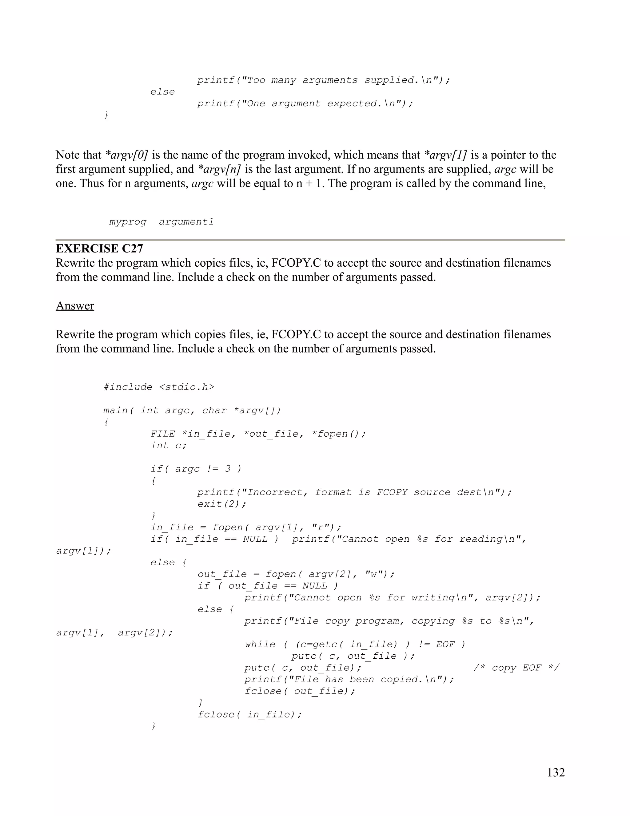 printf("Too many arguments supplied.n");
                    else
                              printf("One argument expected.n");
         }


Note that *argv[0] is the name of the program invoked, which means that *argv[1] is a pointer to the
first argument supplied, and *argv[n] is the last argument. If no arguments are supplied, argc will be
one. Thus for n arguments, argc will be equal to n + 1. The program is called by the command line,


           myprog       argument1

EXERCISE C27
Rewrite the program which copies files, ie, FCOPY.C to accept the source and destination filenames
from the command line. Include a check on the number of arguments passed.

Answer

Rewrite the program which copies files, ie, FCOPY.C to accept the source and destination filenames
from the command line. Include a check on the number of arguments passed.


         #include <stdio.h>

         main( int argc, char *argv[])
         {
                 FILE *in_file, *out_file, *fopen();
                 int c;

                    if( argc != 3 )
                    {
                            printf("Incorrect, format is FCOPY source destn");
                            exit(2);
                    }
                    in_file = fopen( argv[1], "r");
                    if( in_file == NULL ) printf("Cannot open %s for readingn",
argv[1]);
                    else {
                              out_file = fopen( argv[2], "w");
                              if ( out_file == NULL )
                                      printf("Cannot open %s for writingn", argv[2]);
                              else {
                                      printf("File copy program, copying %s to %sn",
argv[1],     argv[2]);
                                      while ( (c=getc( in_file) ) != EOF )
                                              putc( c, out_file );
                                      putc( c, out_file);                  /* copy EOF */
                                      printf("File has been copied.n");
                                      fclose( out_file);
                              }
                              fclose( in_file);
                    }



                                                                                                    132
 