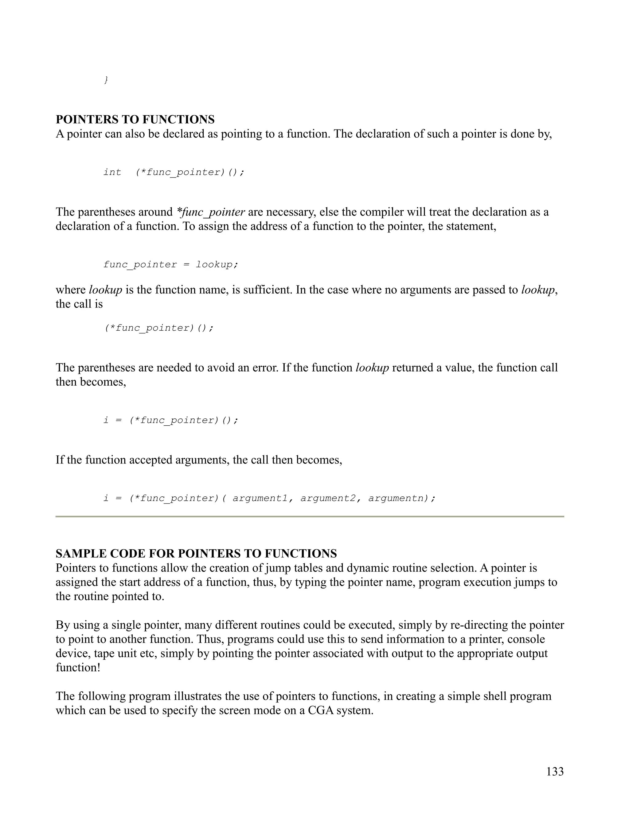 }


POINTERS TO FUNCTIONS
A pointer can also be declared as pointing to a function. The declaration of such a pointer is done by,


         int    (*func_pointer)();


The parentheses around *func_pointer are necessary, else the compiler will treat the declaration as a
declaration of a function. To assign the address of a function to the pointer, the statement,


         func_pointer = lookup;

where lookup is the function name, is sufficient. In the case where no arguments are passed to lookup,
the call is
         (*func_pointer)();


The parentheses are needed to avoid an error. If the function lookup returned a value, the function call
then becomes,


         i = (*func_pointer)();


If the function accepted arguments, the call then becomes,


         i = (*func_pointer)( argument1, argument2, argumentn);




SAMPLE CODE FOR POINTERS TO FUNCTIONS
Pointers to functions allow the creation of jump tables and dynamic routine selection. A pointer is
assigned the start address of a function, thus, by typing the pointer name, program execution jumps to
the routine pointed to.

By using a single pointer, many different routines could be executed, simply by re-directing the pointer
to point to another function. Thus, programs could use this to send information to a printer, console
device, tape unit etc, simply by pointing the pointer associated with output to the appropriate output
function!

The following program illustrates the use of pointers to functions, in creating a simple shell program
which can be used to specify the screen mode on a CGA system.



                                                                                                     133
 