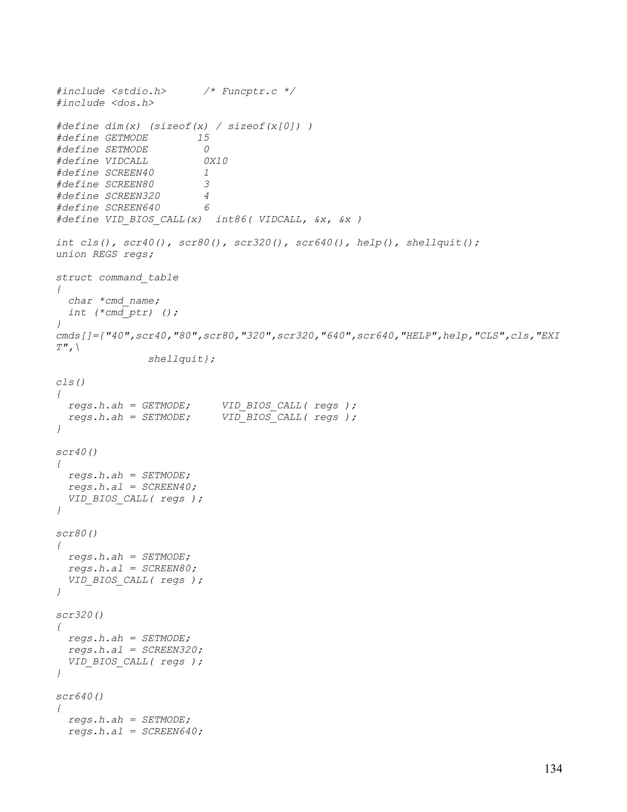 #include <stdio.h>       /* Funcptr.c */
#include <dos.h>

#define   dim(x) (sizeof(x) / sizeof(x[0]) )
#define   GETMODE        15
#define   SETMODE         0
#define   VIDCALL         0X10
#define   SCREEN40        1
#define   SCREEN80        3
#define   SCREEN320       4
#define   SCREEN640       6
#define   VID_BIOS_CALL(x) int86( VIDCALL, &x, &x )

int cls(), scr40(), scr80(), scr320(), scr640(), help(), shellquit();
union REGS regs;

struct command_table
{
  char *cmd_name;
  int (*cmd_ptr) ();
}
cmds[]={"40",scr40,"80",scr80,"320",scr320,"640",scr640,"HELP",help,"CLS",cls,"EXI
T",
               shellquit};

cls()
{
  regs.h.ah = GETMODE;      VID_BIOS_CALL( regs );
  regs.h.ah = SETMODE;      VID_BIOS_CALL( regs );
}

scr40()
{
  regs.h.ah = SETMODE;
  regs.h.al = SCREEN40;
  VID_BIOS_CALL( regs );
}

scr80()
{
  regs.h.ah = SETMODE;
  regs.h.al = SCREEN80;
  VID_BIOS_CALL( regs );
}

scr320()
{
  regs.h.ah = SETMODE;
  regs.h.al = SCREEN320;
  VID_BIOS_CALL( regs );
}

scr640()
{
  regs.h.ah = SETMODE;
  regs.h.al = SCREEN640;


                                                                               134
 