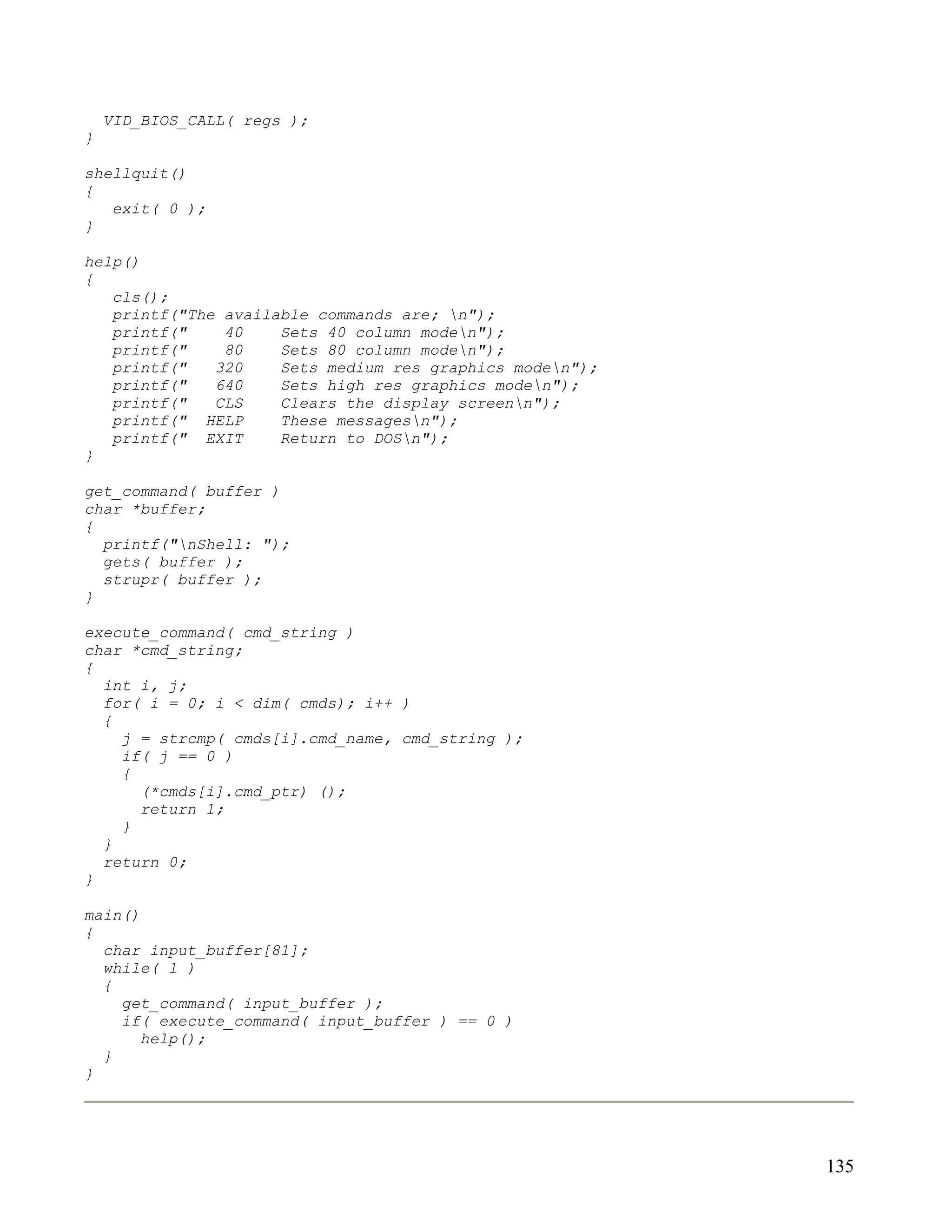 VID_BIOS_CALL( regs );
}

shellquit()
{
   exit( 0 );
}

help()
{
   cls();
   printf("The available commands are; n");
   printf("    40    Sets 40 column moden");
   printf("    80    Sets 80 column moden");
   printf("   320    Sets medium res graphics moden");
   printf("   640    Sets high res graphics moden");
   printf("   CLS    Clears the display screenn");
   printf(" HELP     These messagesn");
   printf(" EXIT     Return to DOSn");
}

get_command( buffer )
char *buffer;
{
  printf("nShell: ");
  gets( buffer );
  strupr( buffer );
}

execute_command( cmd_string )
char *cmd_string;
{
  int i, j;
  for( i = 0; i < dim( cmds); i++ )
  {
    j = strcmp( cmds[i].cmd_name, cmd_string );
    if( j == 0 )
    {
      (*cmds[i].cmd_ptr) ();
      return 1;
    }
  }
  return 0;
}

main()
{
  char input_buffer[81];
  while( 1 )
  {
    get_command( input_buffer );
    if( execute_command( input_buffer ) == 0 )
       help();
  }
}




                                                          135
 