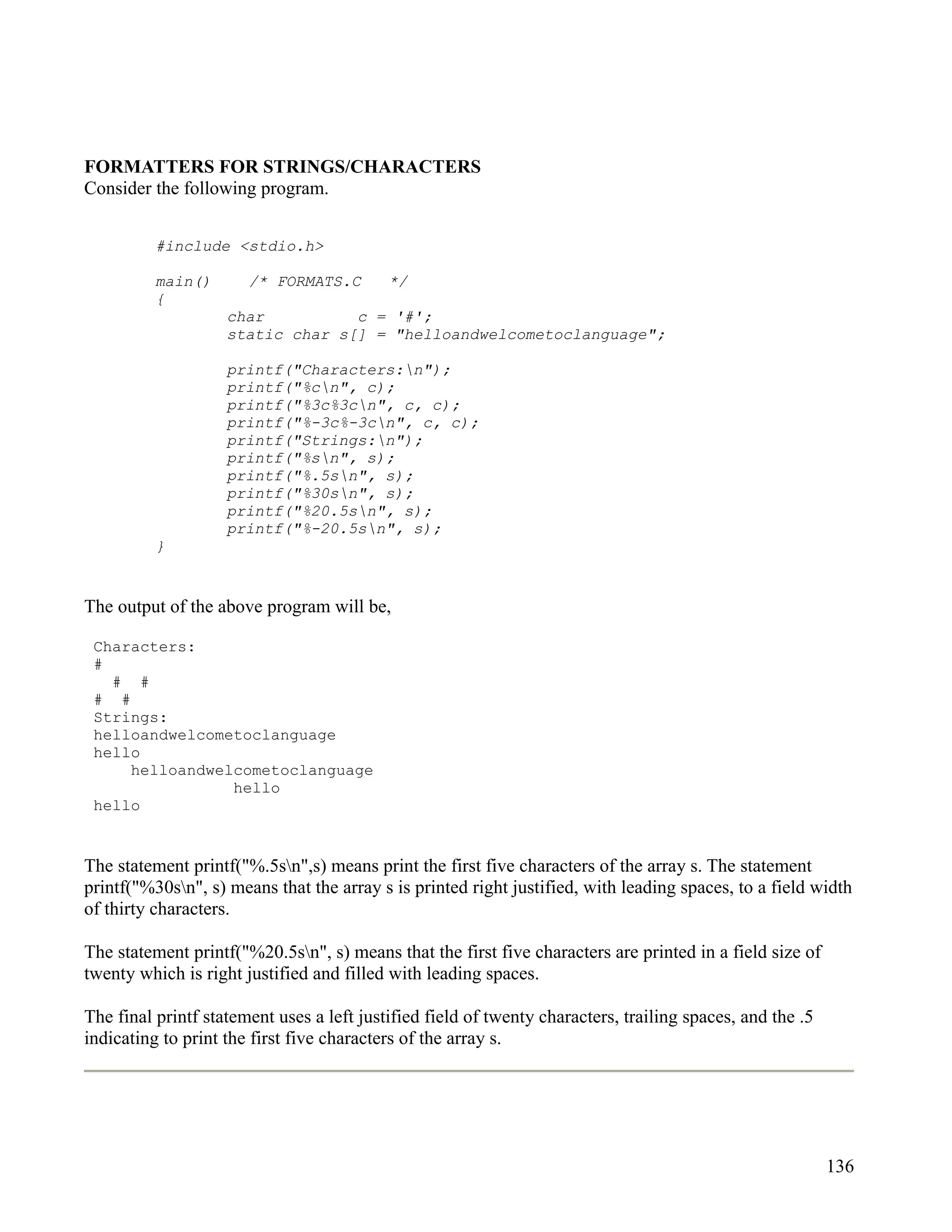 FORMATTERS FOR STRINGS/CHARACTERS
Consider the following program.


          #include <stdio.h>

          main()       /* FORMATS.C        */
          {
                    char          c = '#';
                    static char s[] = "helloandwelcometoclanguage";

                    printf("Characters:n");
                    printf("%cn", c);
                    printf("%3c%3cn", c, c);
                    printf("%-3c%-3cn", c, c);
                    printf("Strings:n");
                    printf("%sn", s);
                    printf("%.5sn", s);
                    printf("%30sn", s);
                    printf("%20.5sn", s);
                    printf("%-20.5sn", s);
          }


The output of the above program will be,

 Characters:
 #
   # #
 # #
 Strings:
 helloandwelcometoclanguage
 hello
     helloandwelcometoclanguage
                hello
 hello


The statement printf("%.5sn",s) means print the first five characters of the array s. The statement
printf("%30sn", s) means that the array s is printed right justified, with leading spaces, to a field width
of thirty characters.

The statement printf("%20.5sn", s) means that the first five characters are printed in a field size of
twenty which is right justified and filled with leading spaces.

The final printf statement uses a left justified field of twenty characters, trailing spaces, and the .5
indicating to print the first five characters of the array s.




                                                                                                           136
 