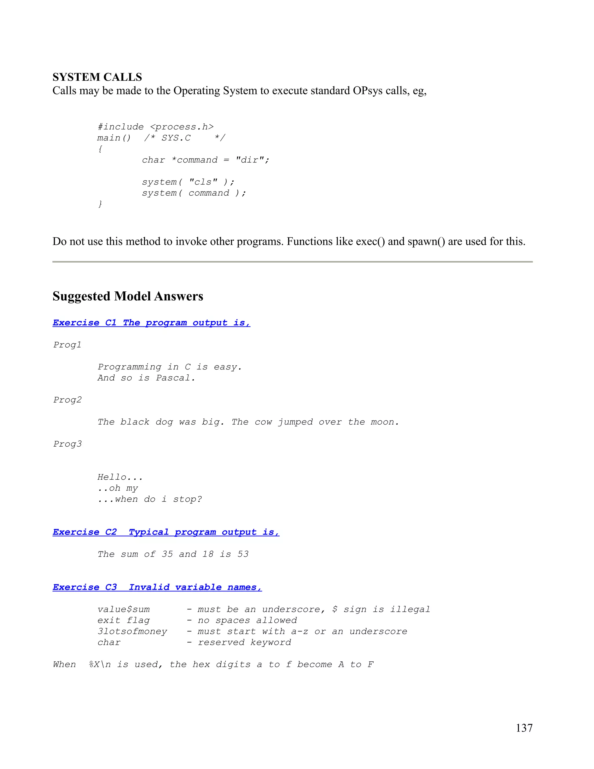 SYSTEM CALLS
Calls may be made to the Operating System to execute standard OPsys calls, eg,


         #include <process.h>
         main() /* SYS.C      */
         {
                 char *command = "dir";

                  system( "cls" );
                  system( command );
         }


Do not use this method to invoke other programs. Functions like exec() and spawn() are used for this.



Suggested Model Answers
Exercise C1 The program output is,

Prog1

         Programming in C is easy.
         And so is Pascal.

Prog2

         The black dog was big. The cow jumped over the moon.

Prog3


         Hello...
         ..oh my
         ...when do i stop?


Exercise C2     Typical program output is,

         The sum of 35 and 18 is 53


Exercise C3     Invalid variable names,

         value$sum          -   must be an underscore, $ sign is illegal
         exit flag          -   no spaces allowed
         3lotsofmoney       -   must start with a-z or an underscore
         char               -   reserved keyword

When    %Xn is used, the hex digits a to f become A to F




                                                                                                  137
 