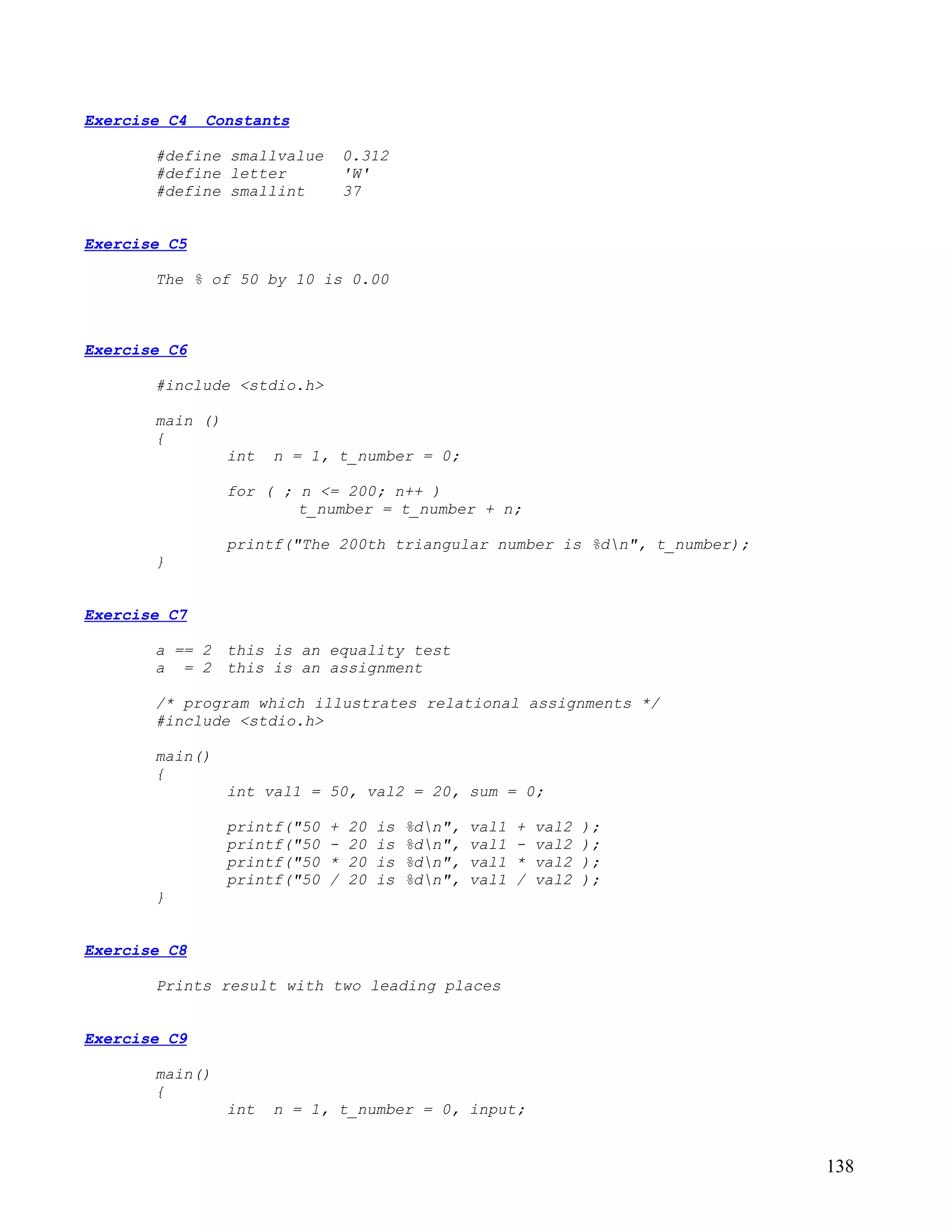 Exercise C4   Constants

       #define smallvalue         0.312
       #define letter             'W'
       #define smallint           37


Exercise C5

       The % of 50 by 10 is 0.00



Exercise C6

       #include <stdio.h>

       main ()
       {
                 int   n = 1, t_number = 0;

                 for ( ; n <= 200; n++ )
                         t_number = t_number + n;

                 printf("The 200th triangular number is %dn", t_number);
       }


Exercise C7

       a == 2 this is an equality test
       a = 2 this is an assignment

       /* program which illustrates relational assignments */
       #include <stdio.h>

       main()
       {
                 int val1 = 50, val2 = 20, sum = 0;

                 printf("50   +   20   is   %dn",   val1   +   val2   );
                 printf("50   -   20   is   %dn",   val1   -   val2   );
                 printf("50   *   20   is   %dn",   val1   *   val2   );
                 printf("50   /   20   is   %dn",   val1   /   val2   );
       }


Exercise C8

       Prints result with two leading places


Exercise C9

       main()
       {
                 int   n = 1, t_number = 0, input;


                                                                            138
 