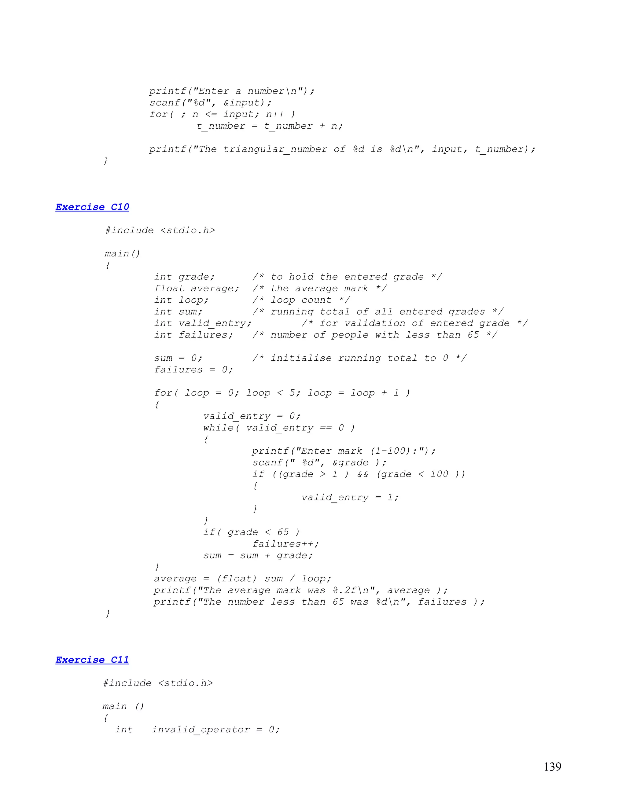 printf("Enter a numbern");
                scanf("%d", &input);
                for( ; n <= input; n++ )
                        t_number = t_number + n;

                printf("The triangular_number of %d is %dn", input, t_number);
       }



Exercise C10

       #include <stdio.h>

       main()
       {
                int grade;       /*   to hold the entered grade */
                float average; /*     the average mark */
                int loop;        /*   loop count */
                int sum;         /*   running total of all entered grades */
                int valid_entry;           /* for validation of entered grade */
                int failures;    /*   number of people with less than 65 */

                sum = 0;        /* initialise running total to 0 */
                failures = 0;

                for( loop = 0; loop < 5; loop = loop + 1 )
                {
                        valid_entry = 0;
                        while( valid_entry == 0 )
                        {
                                printf("Enter mark (1-100):");
                                scanf(" %d", &grade );
                                if ((grade > 1 ) && (grade < 100 ))
                                {
                                         valid_entry = 1;
                                }
                        }
                        if( grade < 65 )
                                failures++;
                        sum = sum + grade;
                }
                average = (float) sum / loop;
                printf("The average mark was %.2fn", average );
                printf("The number less than 65 was %dn", failures );
       }



Exercise C11

       #include <stdio.h>

       main ()
       {
         int   invalid_operator = 0;


                                                                                   139
 