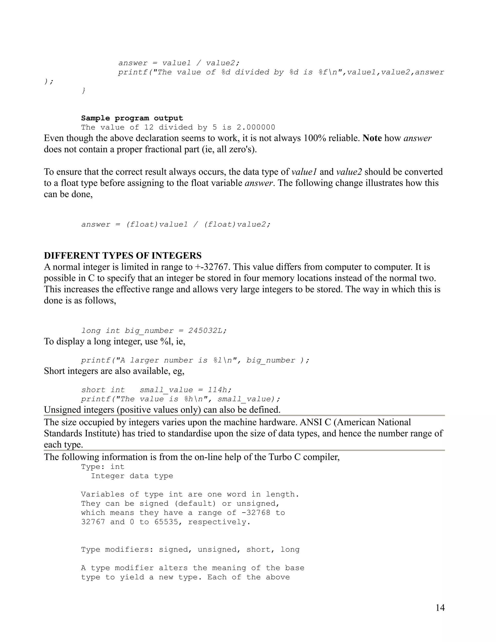 answer = value1 / value2;
                    printf("The value of %d divided by %d is %fn",value1,value2,answer
);
          }


          Sample program output
          The value of 12 divided by 5 is 2.000000
Even though the above declaration seems to work, it is not always 100% reliable. Note how answer
does not contain a proper fractional part (ie, all zero's).

To ensure that the correct result always occurs, the data type of value1 and value2 should be converted
to a float type before assigning to the float variable answer. The following change illustrates how this
can be done,


          answer = (float)value1 / (float)value2;


DIFFERENT TYPES OF INTEGERS
A normal integer is limited in range to +-32767. This value differs from computer to computer. It is
possible in C to specify that an integer be stored in four memory locations instead of the normal two.
This increases the effective range and allows very large integers to be stored. The way in which this is
done is as follows,


          long int big_number = 245032L;
To display a long integer, use %l, ie,
          printf("A larger number is %ln", big_number );
Short integers are also available, eg,
          short int   small_value = 114h;
          printf("The value is %hn", small_value);
Unsigned integers (positive values only) can also be defined.
The size occupied by integers varies upon the machine hardware. ANSI C (American National
Standards Institute) has tried to standardise upon the size of data types, and hence the number range of
each type.
The following information is from the on-line help of the Turbo C compiler,
          Type: int
            Integer data type

          Variables of type int are one word in length.
          They can be signed (default) or unsigned,
          which means they have a range of -32768 to
          32767 and 0 to 65535, respectively.


          Type modifiers: signed, unsigned, short, long

          A type modifier alters the meaning of the base
          type to yield a new type. Each of the above


                                                                                                      14
 