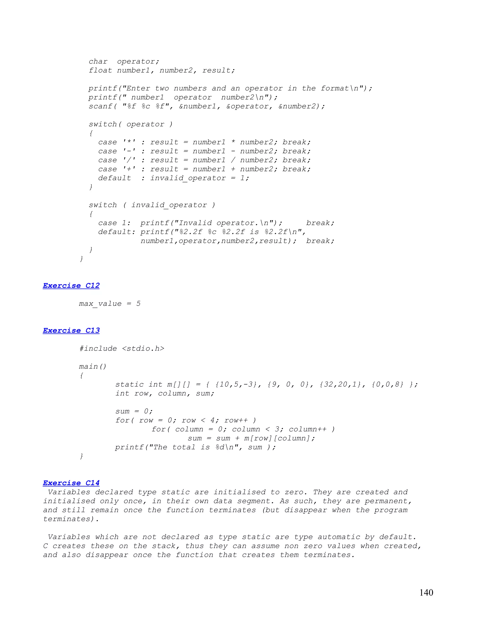 char operator;
           float number1, number2, result;

           printf("Enter two numbers and an operator in the formatn");
           printf(" number1 operator number2n");
           scanf( "%f %c %f", &number1, &operator, &number2);

           switch( operator )
           {
             case '*' : result = number1   *   number2;   break;
             case '-' : result = number1   -   number2;   break;
             case '/' : result = number1   /   number2;   break;
             case '+' : result = number1   +   number2;   break;
             default : invalid_operator    =   1;
           }

           switch ( invalid_operator )
           {
             case 1: printf("Invalid operator.n");       break;
             default: printf("%2.2f %c %2.2f is %2.2fn",
                      number1,operator,number2,result); break;
           }
       }


Exercise C12

       max_value = 5


Exercise C13

       #include <stdio.h>

       main()
       {
                static int m[][] = { {10,5,-3}, {9, 0, 0}, {32,20,1}, {0,0,8} };
                int row, column, sum;

                sum = 0;
                for( row = 0; row < 4; row++ )
                        for( column = 0; column < 3; column++ )
                                sum = sum + m[row][column];
                printf("The total is %dn", sum );
       }


Exercise C14
 Variables declared type static are initialised to zero. They are created and
initialised only once, in their own data segment. As such, they are permanent,
and still remain once the function terminates (but disappear when the program
terminates).

 Variables which are not declared as type static are type automatic by default.
C creates these on the stack, thus they can assume non zero values when created,
and also disappear once the function that creates them terminates.



                                                                                   140
 