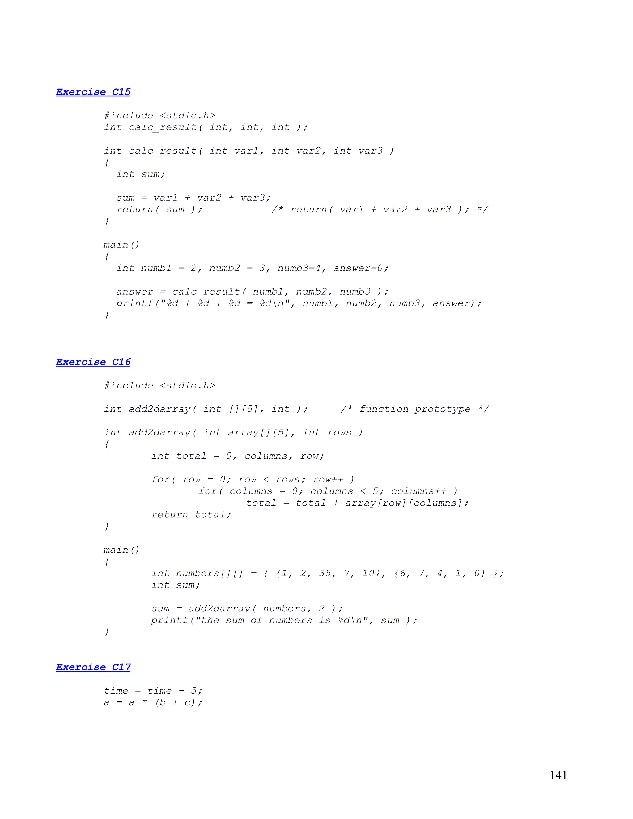 Exercise C15

       #include <stdio.h>
       int calc_result( int, int, int );

       int calc_result( int var1, int var2, int var3 )
       {
         int sum;

           sum = var1 + var2 + var3;
           return( sum );            /* return( var1 + var2 + var3 ); */
       }

       main()
       {
         int numb1 = 2, numb2 = 3, numb3=4, answer=0;

           answer = calc_result( numb1, numb2, numb3 );
           printf("%d + %d + %d = %dn", numb1, numb2, numb3, answer);
       }



Exercise C16

       #include <stdio.h>

       int add2darray( int [][5], int );       /* function prototype */

       int add2darray( int array[][5], int rows )
       {
               int total = 0, columns, row;

                for( row = 0; row < rows; row++ )
                        for( columns = 0; columns < 5; columns++ )
                                total = total + array[row][columns];
                return total;
       }

       main()
       {
                int numbers[][] = { {1, 2, 35, 7, 10}, {6, 7, 4, 1, 0} };
                int sum;

                sum = add2darray( numbers, 2 );
                printf("the sum of numbers is %dn", sum );
       }


Exercise C17

       time = time - 5;
       a = a * (b + c);




                                                                            141
 