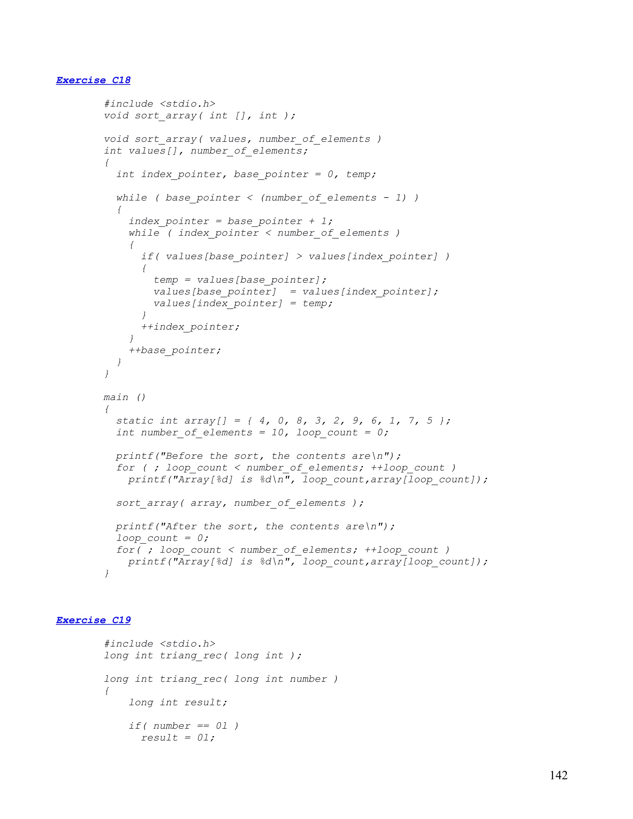 Exercise C18

       #include <stdio.h>
       void sort_array( int [], int );

       void sort_array( values, number_of_elements )
       int values[], number_of_elements;
       {
         int index_pointer, base_pointer = 0, temp;

           while ( base_pointer < (number_of_elements - 1) )
           {
             index_pointer = base_pointer + 1;
             while ( index_pointer < number_of_elements )
             {
               if( values[base_pointer] > values[index_pointer] )
               {
                 temp = values[base_pointer];
                 values[base_pointer] = values[index_pointer];
                 values[index_pointer] = temp;
               }
               ++index_pointer;
             }
             ++base_pointer;
           }
       }

       main ()
       {
         static int array[] = { 4, 0, 8, 3, 2, 9, 6, 1, 7, 5 };
         int number_of_elements = 10, loop_count = 0;

           printf("Before the sort, the contents aren");
           for ( ; loop_count < number_of_elements; ++loop_count )
             printf("Array[%d] is %dn", loop_count,array[loop_count]);

           sort_array( array, number_of_elements );

           printf("After the sort, the contents aren");
           loop_count = 0;
           for( ; loop_count < number_of_elements; ++loop_count )
             printf("Array[%d] is %dn", loop_count,array[loop_count]);
       }



Exercise C19

       #include <stdio.h>
       long int triang_rec( long int );

       long int triang_rec( long int number )
       {
           long int result;

             if( number == 0l )
               result = 0l;


                                                                          142
 