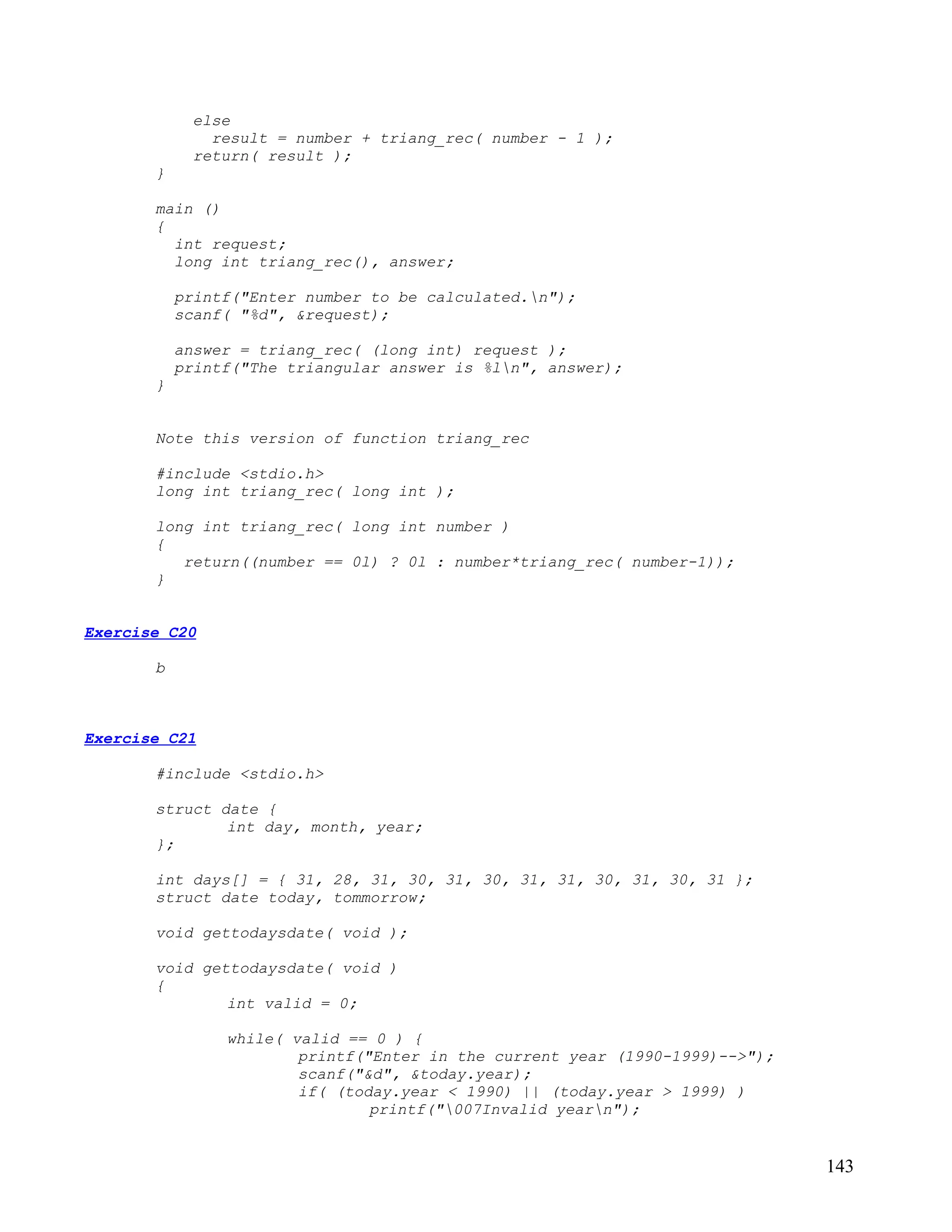else
               result = number + triang_rec( number - 1 );
             return( result );
       }

       main ()
       {
         int request;
         long int triang_rec(), answer;

           printf("Enter number to be calculated.n");
           scanf( "%d", &request);

           answer = triang_rec( (long int) request );
           printf("The triangular answer is %ln", answer);
       }


       Note this version of function triang_rec

       #include <stdio.h>
       long int triang_rec( long int );

       long int triang_rec( long int number )
       {
          return((number == 0l) ? 0l : number*triang_rec( number-1));
       }


Exercise C20

       b



Exercise C21

       #include <stdio.h>

       struct date {
               int day, month, year;
       };

       int days[] = { 31, 28, 31, 30, 31, 30, 31, 31, 30, 31, 30, 31 };
       struct date today, tommorrow;

       void gettodaysdate( void );

       void gettodaysdate( void )
       {
               int valid = 0;

                while( valid == 0 ) {
                        printf("Enter in the current year (1990-1999)-->");
                        scanf("&d", &today.year);
                        if( (today.year < 1990) || (today.year > 1999) )
                                printf("007Invalid yearn");


                                                                              143
 