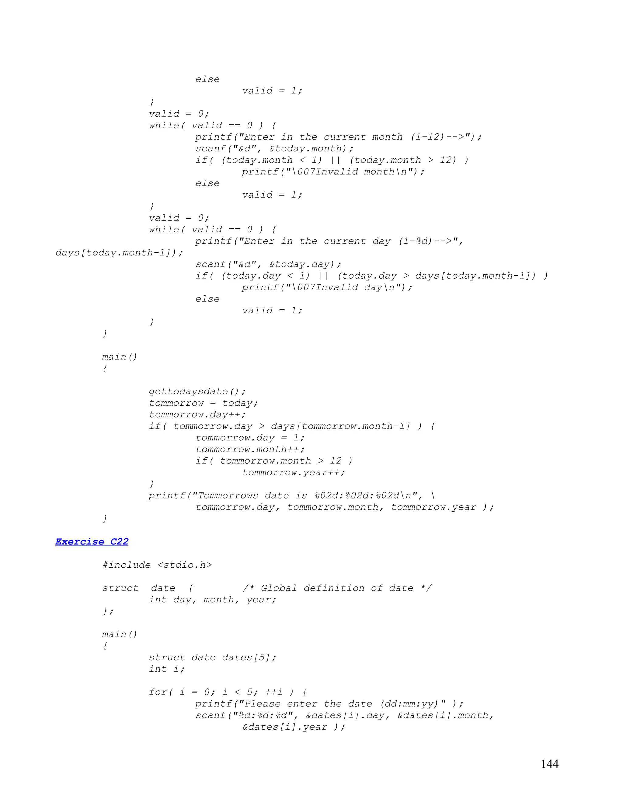 else
                               valid = 1;
               }
               valid = 0;
               while( valid == 0 ) {
                       printf("Enter in the current month (1-12)-->");
                       scanf("&d", &today.month);
                       if( (today.month < 1) || (today.month > 12) )
                               printf("007Invalid monthn");
                       else
                               valid = 1;
               }
               valid = 0;
               while( valid == 0 ) {
                       printf("Enter in the current day (1-%d)-->",
days[today.month-1]);
                       scanf("&d", &today.day);
                       if( (today.day < 1) || (today.day > days[today.month-1]) )
                               printf("007Invalid dayn");
                       else
                               valid = 1;
               }
        }

       main()
       {

                gettodaysdate();
                tommorrow = today;
                tommorrow.day++;
                if( tommorrow.day > days[tommorrow.month-1] ) {
                        tommorrow.day = 1;
                        tommorrow.month++;
                        if( tommorrow.month > 12 )
                                tommorrow.year++;
                }
                printf("Tommorrows date is %02d:%02d:%02dn", 
                        tommorrow.day, tommorrow.month, tommorrow.year );
       }

Exercise C22

       #include <stdio.h>

       struct   date {         /* Global definition of date */
                int day, month, year;
       };

       main()
       {
                struct date dates[5];
                int i;

                for( i = 0; i < 5; ++i ) {
                        printf("Please enter the date (dd:mm:yy)" );
                        scanf("%d:%d:%d", &dates[i].day, &dates[i].month,
                                &dates[i].year );


                                                                               144
 