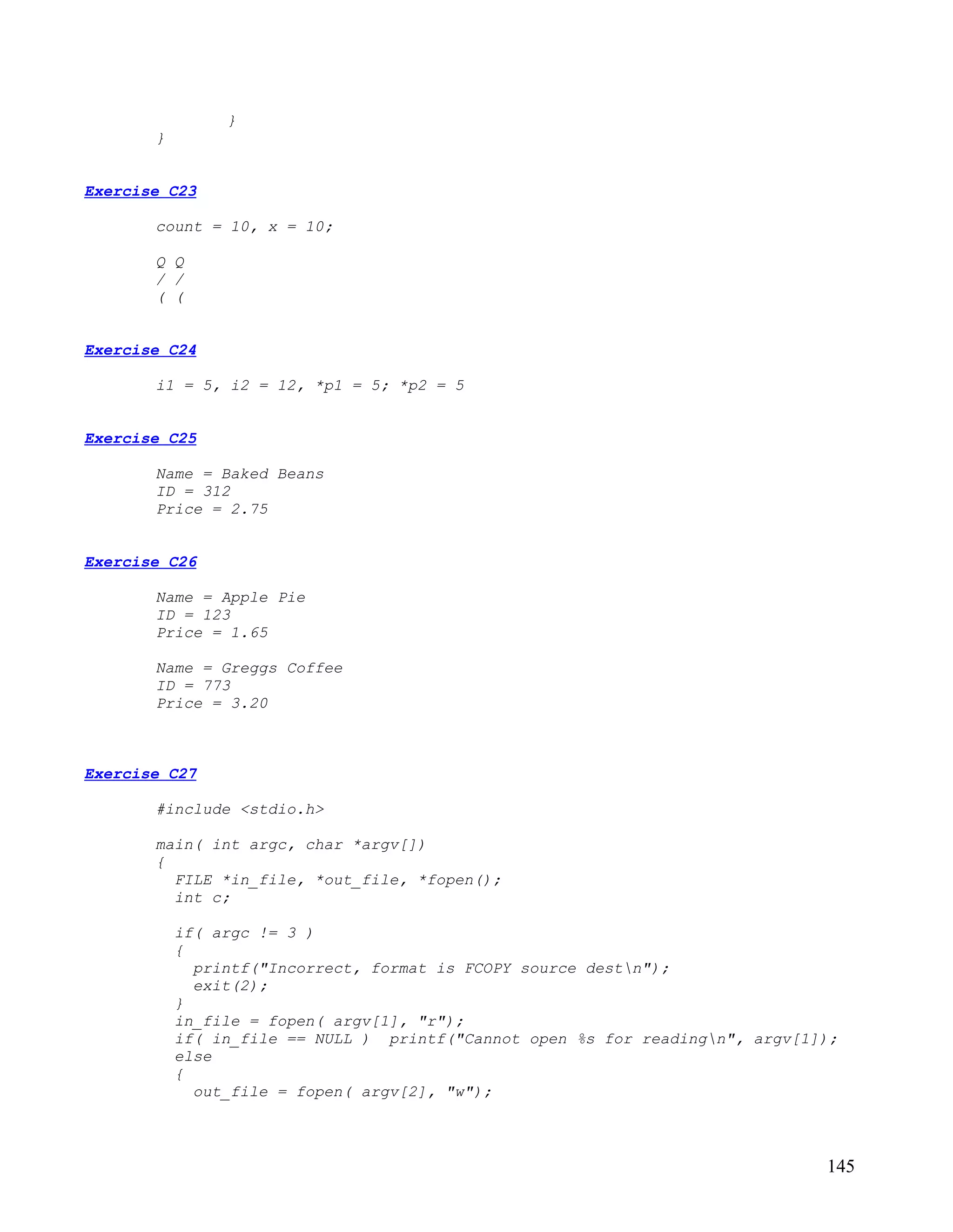 }
       }


Exercise C23

       count = 10, x = 10;

       Q Q
       / /
       ( (


Exercise C24

       i1 = 5, i2 = 12, *p1 = 5; *p2 = 5


Exercise C25

       Name = Baked Beans
       ID = 312
       Price = 2.75


Exercise C26

       Name = Apple Pie
       ID = 123
       Price = 1.65

       Name = Greggs Coffee
       ID = 773
       Price = 3.20



Exercise C27

       #include <stdio.h>

       main( int argc, char *argv[])
       {
         FILE *in_file, *out_file, *fopen();
         int c;

           if( argc != 3 )
           {
             printf("Incorrect, format is FCOPY source destn");
             exit(2);
           }
           in_file = fopen( argv[1], "r");
           if( in_file == NULL ) printf("Cannot open %s for readingn", argv[1]);
           else
           {
             out_file = fopen( argv[2], "w");



                                                                               145
 