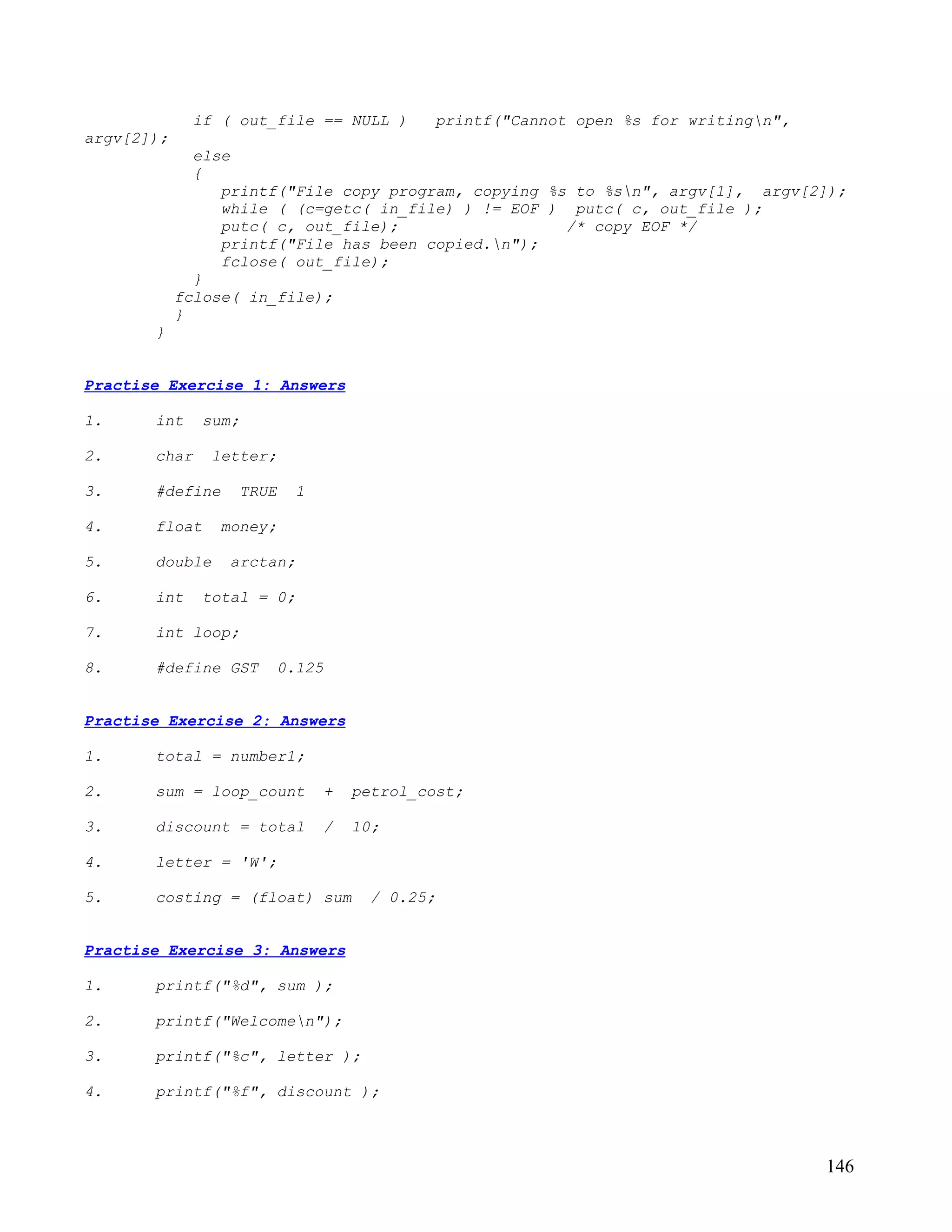 if ( out_file == NULL )      printf("Cannot open %s for writingn",
argv[2]);
              else
              {
                 printf("File copy program, copying %s to %sn", argv[1], argv[2]);
                 while ( (c=getc( in_file) ) != EOF ) putc( c, out_file );
                 putc( c, out_file);                  /* copy EOF */
                 printf("File has been copied.n");
                 fclose( out_file);
              }
            fclose( in_file);
            }
       }


Practise Exercise 1: Answers

1.     int    sum;

2.     char    letter;

3.     #define    TRUE   1

4.     float    money;

5.     double    arctan;

6.     int    total = 0;

7.     int loop;

8.     #define GST    0.125


Practise Exercise 2: Answers

1.     total = number1;

2.     sum = loop_count      +   petrol_cost;

3.     discount = total      /   10;

4.     letter = 'W';

5.     costing = (float) sum       / 0.25;


Practise Exercise 3: Answers

1.     printf("%d", sum );

2.     printf("Welcomen");

3.     printf("%c", letter );

4.     printf("%f", discount );



                                                                                   146
 