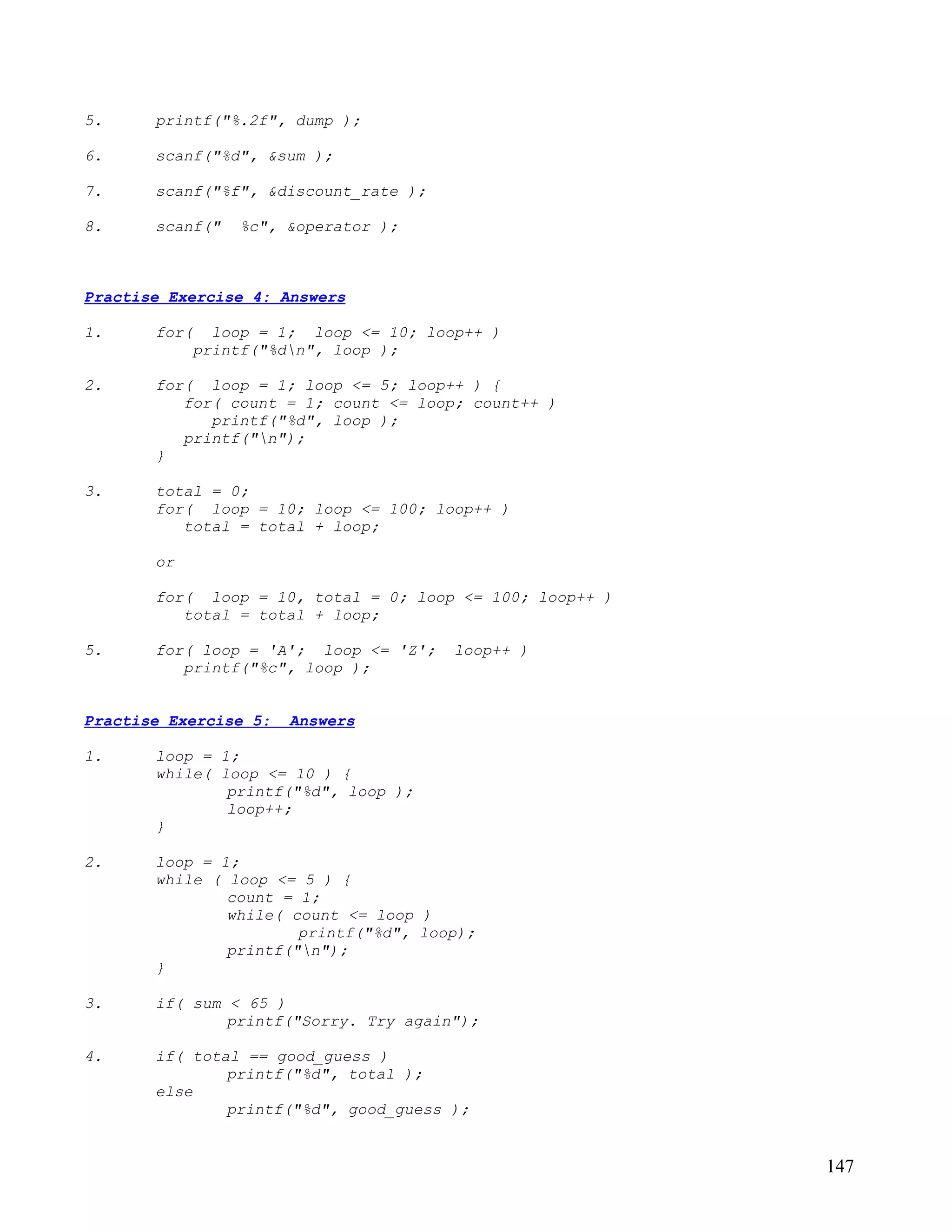 5.     printf("%.2f", dump );

6.     scanf("%d", &sum );

7.     scanf("%f", &discount_rate );

8.     scanf("   %c", &operator );



Practise Exercise 4: Answers

1.     for(   loop = 1; loop <= 10; loop++ )
            printf("%dn", loop );

2.     for( loop = 1; loop <= 5; loop++ ) {
          for( count = 1; count <= loop; count++ )
             printf("%d", loop );
          printf("n");
       }

3.     total = 0;
       for( loop = 10; loop <= 100; loop++ )
          total = total + loop;

       or

       for( loop = 10, total = 0; loop <= 100; loop++ )
          total = total + loop;

5.     for( loop = 'A'; loop <= 'Z';   loop++ )
          printf("%c", loop );


Practise Exercise 5:   Answers

1.     loop = 1;
       while( loop <= 10 ) {
               printf("%d", loop );
               loop++;
       }

2.     loop = 1;
       while ( loop <= 5 ) {
               count = 1;
               while( count <= loop )
                       printf("%d", loop);
               printf("n");
       }

3.     if( sum < 65 )
               printf("Sorry. Try again");

4.     if( total == good_guess )
               printf("%d", total );
       else
               printf("%d", good_guess );


                                                          147
 