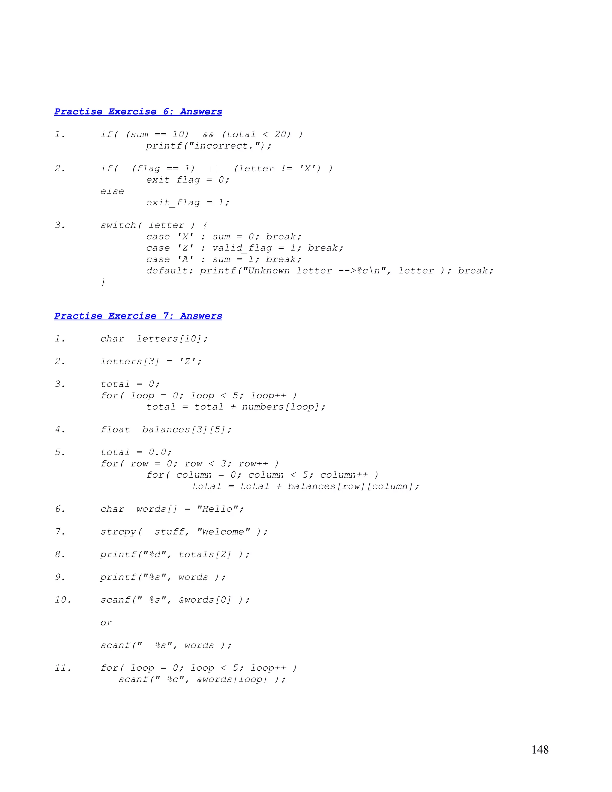Practise Exercise 6: Answers

1.     if( (sum == 10) && (total < 20) )
               printf("incorrect.");

2.     if(    (flag == 1) || (letter != 'X') )
                 exit_flag = 0;
       else
                 exit_flag = 1;

3.     switch( letter )   {
               case 'X'   : sum = 0; break;
               case 'Z'   : valid_flag = 1; break;
               case 'A'   : sum = 1; break;
               default:   printf("Unknown letter -->%cn", letter ); break;
       }


Practise Exercise 7: Answers

1.     char    letters[10];

2.     letters[3] = 'Z';

3.     total = 0;
       for( loop = 0; loop < 5; loop++ )
               total = total + numbers[loop];

4.     float    balances[3][5];

5.     total = 0.0;
       for( row = 0; row < 3; row++ )
               for( column = 0; column < 5; column++ )
                       total = total + balances[row][column];

6.     char    words[] = "Hello";

7.     strcpy(    stuff, "Welcome" );

8.     printf("%d", totals[2] );

9.     printf("%s", words );

10.    scanf(" %s", &words[0] );

       or

       scanf("    %s", words );

11.    for( loop = 0; loop < 5; loop++ )
          scanf(" %c", &words[loop] );




                                                                              148
 