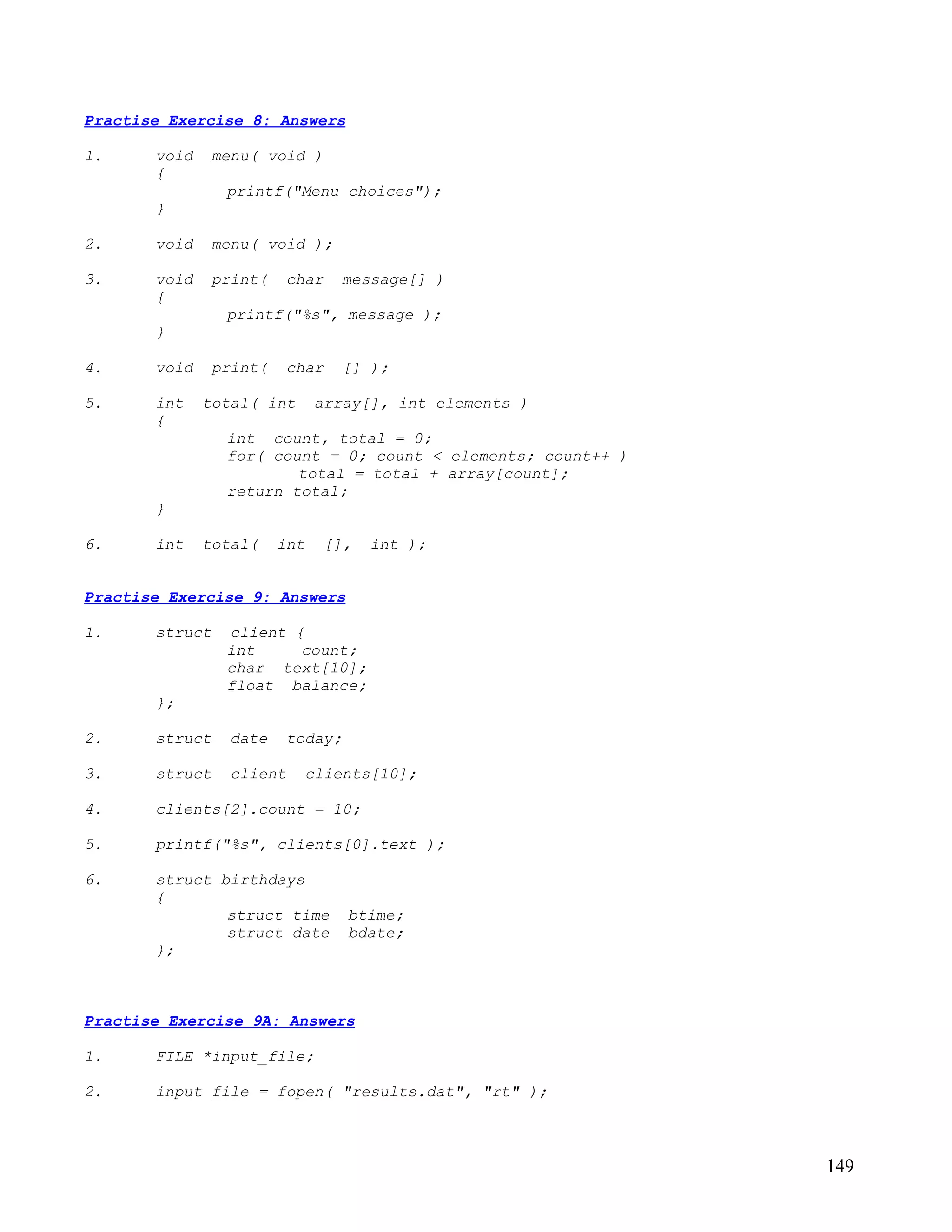 Practise Exercise 8: Answers

1.     void    menu( void )
       {
                printf("Menu choices");
       }

2.     void    menu( void );

3.     void    print(    char    message[] )
       {
                printf("%s", message );
       }

4.     void    print(    char    [] );

5.     int    total( int      array[], int elements )
       {
                int count, total = 0;
                for( count = 0; count < elements; count++ )
                        total = total + array[count];
                return total;
       }

6.     int    total(    int    [],   int );


Practise Exercise 9: Answers

1.     struct   client {
                int     count;
                char text[10];
                float balance;
       };

2.     struct    date    today;

3.     struct    client    clients[10];

4.     clients[2].count = 10;

5.     printf("%s", clients[0].text );

6.     struct birthdays
       {
               struct time        btime;
               struct date        bdate;
       };



Practise Exercise 9A: Answers

1.     FILE *input_file;

2.     input_file = fopen( "results.dat", "rt" );



                                                              149
 