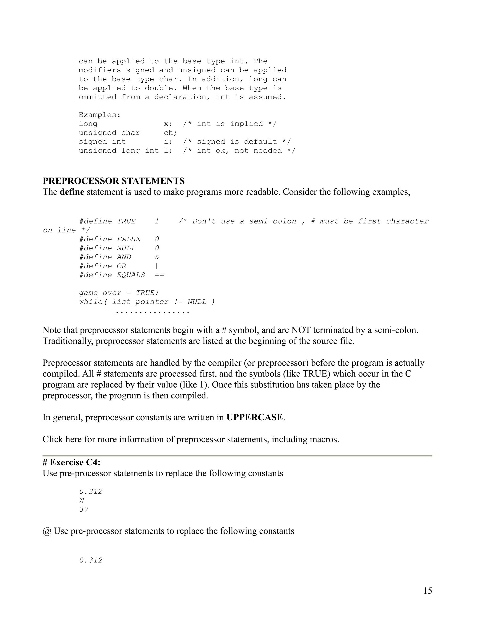 can be applied to the base type int. The
         modifiers signed and unsigned can be applied
         to the base type char. In addition, long can
         be applied to double. When the base type is
         ommitted from a declaration, int is assumed.

         Examples:
         long                    x; /* int is implied */
         unsigned char           ch;
         signed int              i; /* signed is default */
         unsigned long int       l; /* int ok, not needed */


PREPROCESSOR STATEMENTS
The define statement is used to make programs more readable. Consider the following examples,


        #define    TRUE      1     /* Don't use a semi-colon , # must be first character
on line */
        #define    FALSE     0
        #define    NULL      0
        #define    AND       &
        #define    OR        |
        #define    EQUALS    ==

         game_over = TRUE;
         while( list_pointer != NULL )
                 ................

Note that preprocessor statements begin with a # symbol, and are NOT terminated by a semi-colon.
Traditionally, preprocessor statements are listed at the beginning of the source file.

Preprocessor statements are handled by the compiler (or preprocessor) before the program is actually
compiled. All # statements are processed first, and the symbols (like TRUE) which occur in the C
program are replaced by their value (like 1). Once this substitution has taken place by the
preprocessor, the program is then compiled.

In general, preprocessor constants are written in UPPERCASE.

Click here for more information of preprocessor statements, including macros.

# Exercise C4:
Use pre-processor statements to replace the following constants
         0.312
         W
         37

@ Use pre-processor statements to replace the following constants


         0.312


                                                                                                   15
 