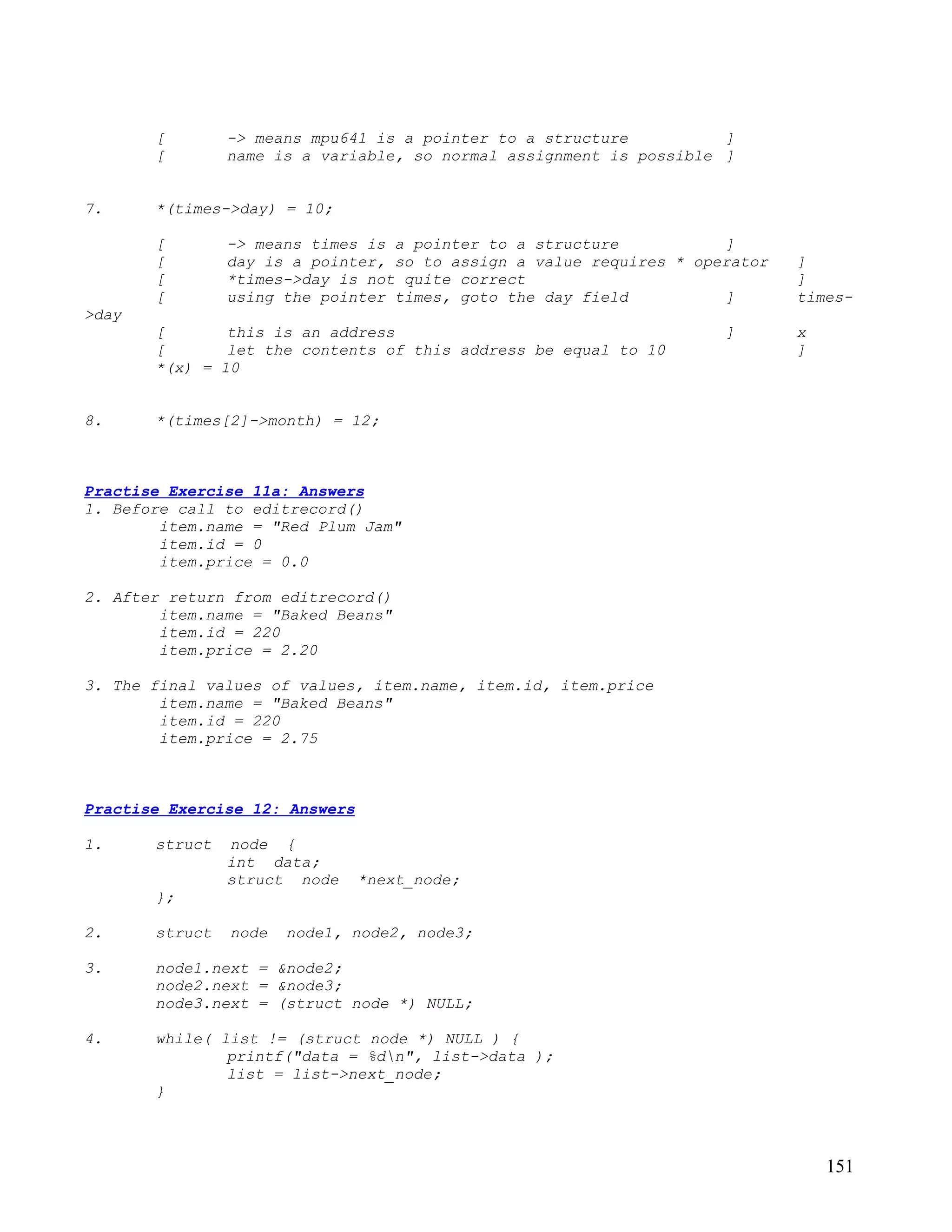 [        -> means mpu641 is a pointer to a structure          ]
       [        name is a variable, so normal assignment is possible ]


7.     *(times->day) = 10;

       [        -> means times is a pointer to a structure           ]
       [        day is a pointer, so to assign a value requires * operator   ]
       [        *times->day is not quite correct                             ]
       [        using the pointer times, goto the day field          ]       times-
>day
       [       this is an address                                    ]       x
       [       let the contents of this address be equal to 10               ]
       *(x) = 10


8.     *(times[2]->month) = 12;



Practise Exercise 11a: Answers
1. Before call to editrecord()
        item.name = "Red Plum Jam"
        item.id = 0
        item.price = 0.0

2. After return from editrecord()
        item.name = "Baked Beans"
        item.id = 220
        item.price = 2.20

3. The final values of values, item.name, item.id, item.price
        item.name = "Baked Beans"
        item.id = 220
        item.price = 2.75



Practise Exercise 12: Answers

1.     struct   node {
                int data;
                struct node     *next_node;
       };

2.     struct   node   node1, node2, node3;

3.     node1.next = &node2;
       node2.next = &node3;
       node3.next = (struct node *) NULL;

4.     while( list != (struct node *) NULL ) {
               printf("data = %dn", list->data );
               list = list->next_node;
       }



                                                                                 151
 