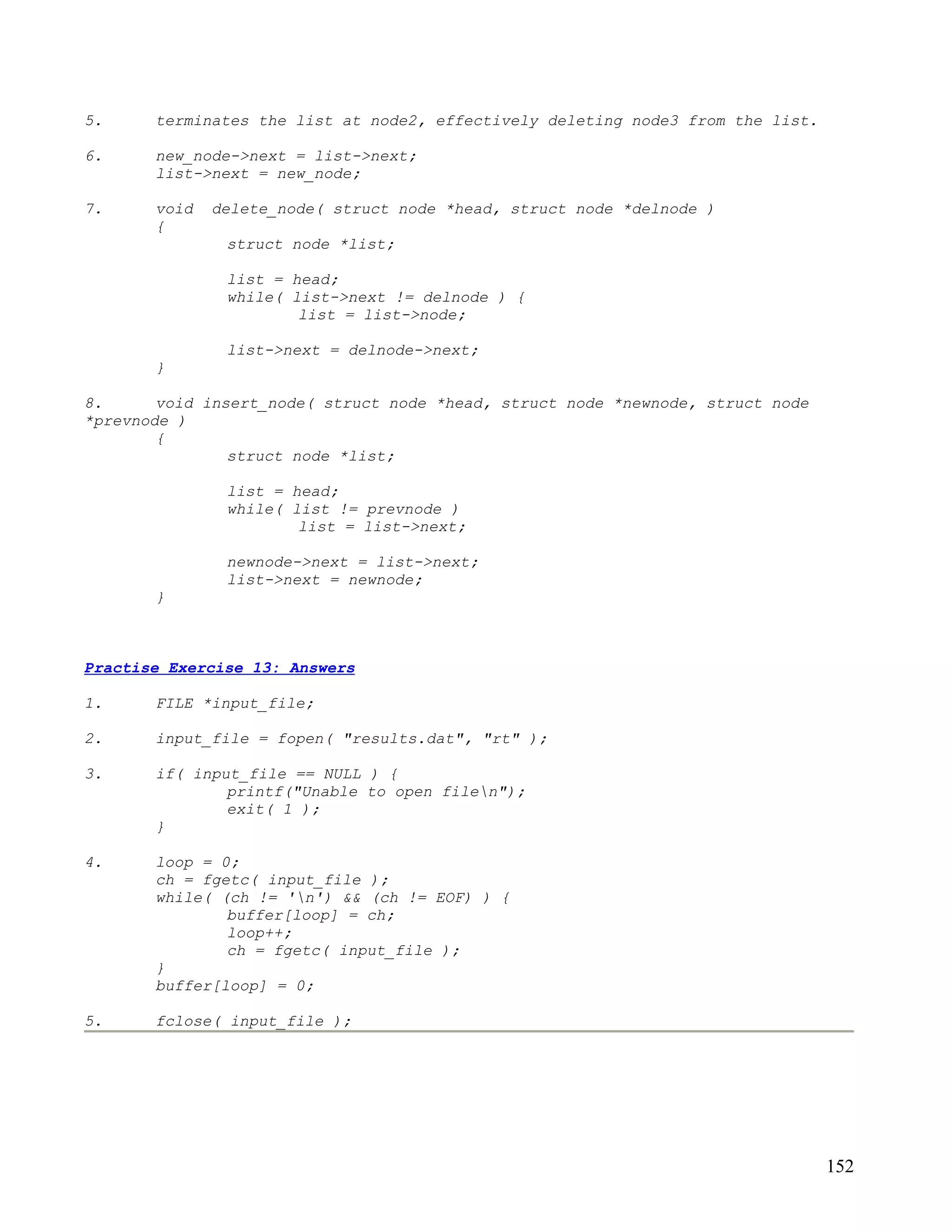 5.     terminates the list at node2, effectively deleting node3 from the list.

6.     new_node->next = list->next;
       list->next = new_node;

7.     void   delete_node( struct node *head, struct node *delnode )
       {
               struct node *list;

               list = head;
               while( list->next != delnode ) {
                       list = list->node;

               list->next = delnode->next;
       }

8.      void insert_node( struct node *head, struct node *newnode, struct node
*prevnode )
        {
                struct node *list;

               list = head;
               while( list != prevnode )
                       list = list->next;

               newnode->next = list->next;
               list->next = newnode;
       }



Practise Exercise 13: Answers

1.     FILE *input_file;

2.     input_file = fopen( "results.dat", "rt" );

3.     if( input_file == NULL ) {
               printf("Unable to open filen");
               exit( 1 );
       }

4.     loop = 0;
       ch = fgetc( input_file );
       while( (ch != 'n') && (ch != EOF) ) {
               buffer[loop] = ch;
               loop++;
               ch = fgetc( input_file );
       }
       buffer[loop] = 0;

5.     fclose( input_file );




                                                                                 152
 