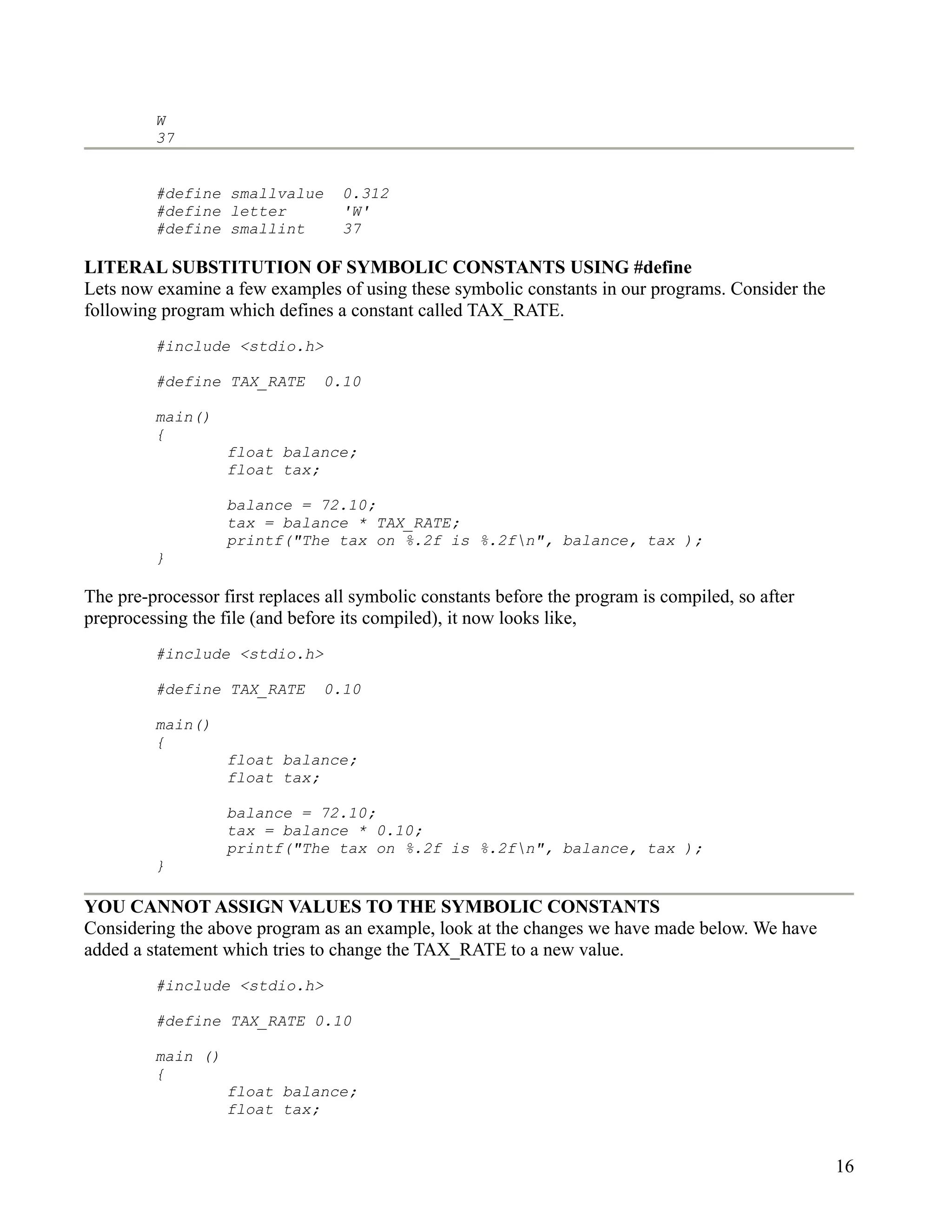 W
         37


         #define smallvalue       0.312
         #define letter           'W'
         #define smallint         37

LITERAL SUBSTITUTION OF SYMBOLIC CONSTANTS USING #define
Lets now examine a few examples of using these symbolic constants in our programs. Consider the
following program which defines a constant called TAX_RATE.
         #include <stdio.h>

         #define TAX_RATE       0.10

         main()
         {
                   float balance;
                   float tax;

                   balance = 72.10;
                   tax = balance * TAX_RATE;
                   printf("The tax on %.2f is %.2fn", balance, tax );
         }

The pre-processor first replaces all symbolic constants before the program is compiled, so after
preprocessing the file (and before its compiled), it now looks like,
         #include <stdio.h>

         #define TAX_RATE       0.10

         main()
         {
                   float balance;
                   float tax;

                   balance = 72.10;
                   tax = balance * 0.10;
                   printf("The tax on %.2f is %.2fn", balance, tax );
         }

YOU CANNOT ASSIGN VALUES TO THE SYMBOLIC CONSTANTS
Considering the above program as an example, look at the changes we have made below. We have
added a statement which tries to change the TAX_RATE to a new value.
         #include <stdio.h>

         #define TAX_RATE 0.10

         main ()
         {
                   float balance;
                   float tax;


                                                                                                   16
 
