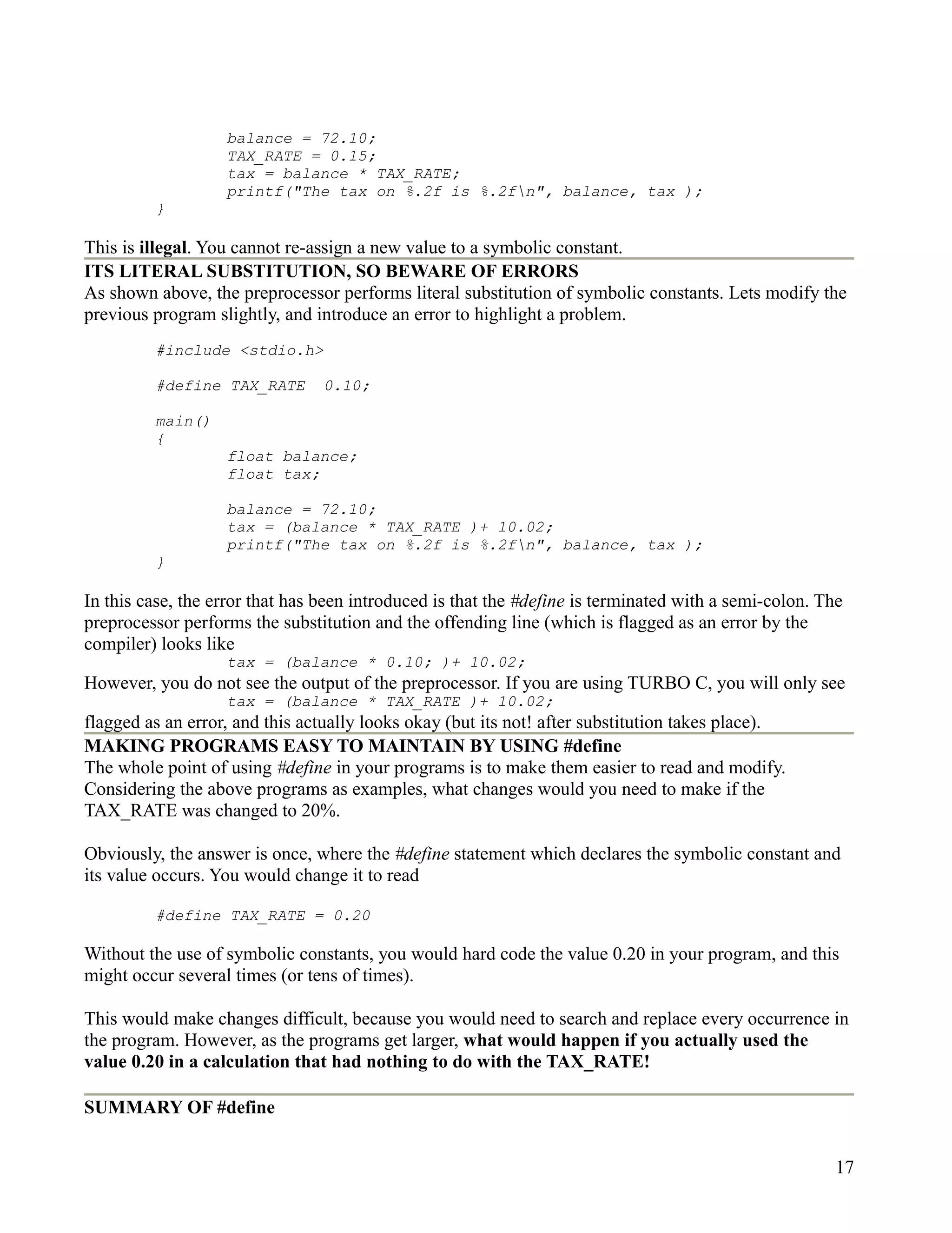 balance = 72.10;
                   TAX_RATE = 0.15;
                   tax = balance * TAX_RATE;
                   printf("The tax on %.2f is %.2fn", balance, tax );
         }

This is illegal. You cannot re-assign a new value to a symbolic constant.
ITS LITERAL SUBSTITUTION, SO BEWARE OF ERRORS
As shown above, the preprocessor performs literal substitution of symbolic constants. Lets modify the
previous program slightly, and introduce an error to highlight a problem.
         #include <stdio.h>

         #define TAX_RATE        0.10;

         main()
         {
                   float balance;
                   float tax;

                   balance = 72.10;
                   tax = (balance * TAX_RATE )+ 10.02;
                   printf("The tax on %.2f is %.2fn", balance, tax );
         }

In this case, the error that has been introduced is that the #define is terminated with a semi-colon. The
preprocessor performs the substitution and the offending line (which is flagged as an error by the
compiler) looks like
                   tax = (balance * 0.10; )+ 10.02;
However, you do not see the output of the preprocessor. If you are using TURBO C, you will only see
                   tax = (balance * TAX_RATE )+ 10.02;
flagged as an error, and this actually looks okay (but its not! after substitution takes place).
MAKING PROGRAMS EASY TO MAINTAIN BY USING #define
The whole point of using #define in your programs is to make them easier to read and modify.
Considering the above programs as examples, what changes would you need to make if the
TAX_RATE was changed to 20%.

Obviously, the answer is once, where the #define statement which declares the symbolic constant and
its value occurs. You would change it to read

         #define TAX_RATE = 0.20

Without the use of symbolic constants, you would hard code the value 0.20 in your program, and this
might occur several times (or tens of times).

This would make changes difficult, because you would need to search and replace every occurrence in
the program. However, as the programs get larger, what would happen if you actually used the
value 0.20 in a calculation that had nothing to do with the TAX_RATE!

SUMMARY OF #define


                                                                                                        17
 