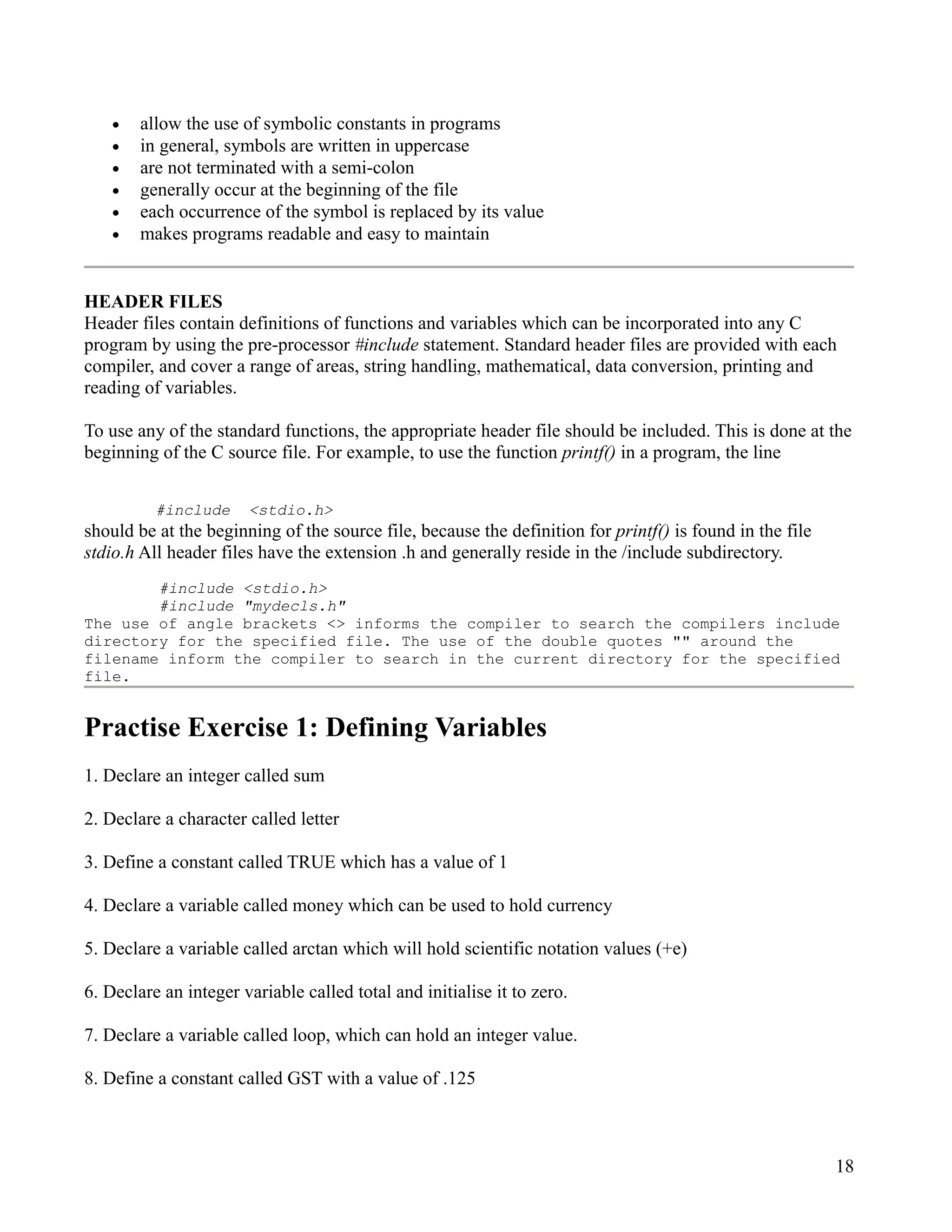 •   allow the use of symbolic constants in programs
    •   in general, symbols are written in uppercase
    •   are not terminated with a semi-colon
    •   generally occur at the beginning of the file
    •   each occurrence of the symbol is replaced by its value
    •   makes programs readable and easy to maintain


HEADER FILES
Header files contain definitions of functions and variables which can be incorporated into any C
program by using the pre-processor #include statement. Standard header files are provided with each
compiler, and cover a range of areas, string handling, mathematical, data conversion, printing and
reading of variables.

To use any of the standard functions, the appropriate header file should be included. This is done at the
beginning of the C source file. For example, to use the function printf() in a program, the line


          #include     <stdio.h>
should be at the beginning of the source file, because the definition for printf() is found in the file
stdio.h All header files have the extension .h and generally reside in the /include subdirectory.
        #include <stdio.h>
        #include "mydecls.h"
The use of angle brackets <> informs the compiler to search the compilers include
directory for the specified file. The use of the double quotes "" around the
filename inform the compiler to search in the current directory for the specified
file.


Practise Exercise 1: Defining Variables
1. Declare an integer called sum

2. Declare a character called letter

3. Define a constant called TRUE which has a value of 1

4. Declare a variable called money which can be used to hold currency

5. Declare a variable called arctan which will hold scientific notation values (+e)

6. Declare an integer variable called total and initialise it to zero.

7. Declare a variable called loop, which can hold an integer value.

8. Define a constant called GST with a value of .125



                                                                                                          18
 