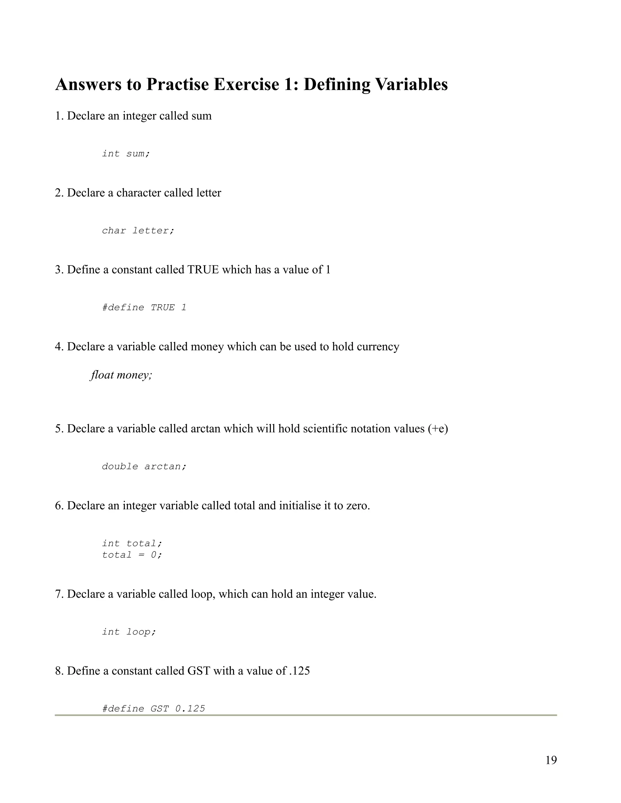 Answers to Practise Exercise 1: Defining Variables
1. Declare an integer called sum


          int sum;


2. Declare a character called letter


          char letter;


3. Define a constant called TRUE which has a value of 1


          #define TRUE 1


4. Declare a variable called money which can be used to hold currency

        float money;



5. Declare a variable called arctan which will hold scientific notation values (+e)


          double arctan;


6. Declare an integer variable called total and initialise it to zero.


          int total;
          total = 0;


7. Declare a variable called loop, which can hold an integer value.


          int loop;


8. Define a constant called GST with a value of .125


          #define GST 0.125




                                                                                      19
 