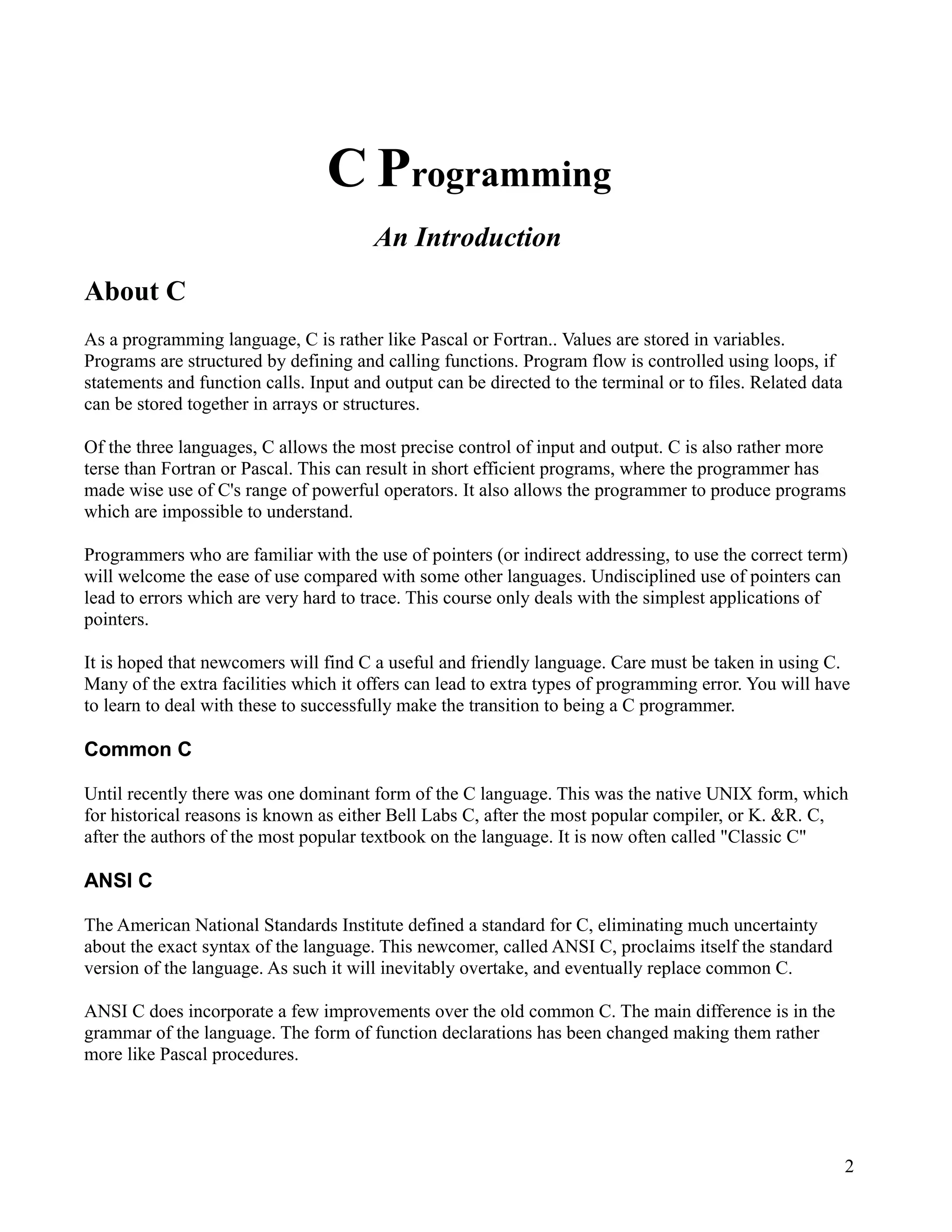 C Programming
                                        An Introduction
About C
As a programming language, C is rather like Pascal or Fortran.. Values are stored in variables.
Programs are structured by defining and calling functions. Program flow is controlled using loops, if
statements and function calls. Input and output can be directed to the terminal or to files. Related data
can be stored together in arrays or structures.

Of the three languages, C allows the most precise control of input and output. C is also rather more
terse than Fortran or Pascal. This can result in short efficient programs, where the programmer has
made wise use of C's range of powerful operators. It also allows the programmer to produce programs
which are impossible to understand.

Programmers who are familiar with the use of pointers (or indirect addressing, to use the correct term)
will welcome the ease of use compared with some other languages. Undisciplined use of pointers can
lead to errors which are very hard to trace. This course only deals with the simplest applications of
pointers.

It is hoped that newcomers will find C a useful and friendly language. Care must be taken in using C.
Many of the extra facilities which it offers can lead to extra types of programming error. You will have
to learn to deal with these to successfully make the transition to being a C programmer.

Common C

Until recently there was one dominant form of the C language. This was the native UNIX form, which
for historical reasons is known as either Bell Labs C, after the most popular compiler, or K. &R. C,
after the authors of the most popular textbook on the language. It is now often called "Classic C"

ANSI C

The American National Standards Institute defined a standard for C, eliminating much uncertainty
about the exact syntax of the language. This newcomer, called ANSI C, proclaims itself the standard
version of the language. As such it will inevitably overtake, and eventually replace common C.

ANSI C does incorporate a few improvements over the old common C. The main difference is in the
grammar of the language. The form of function declarations has been changed making them rather
more like Pascal procedures.




                                                                                                            2
 
