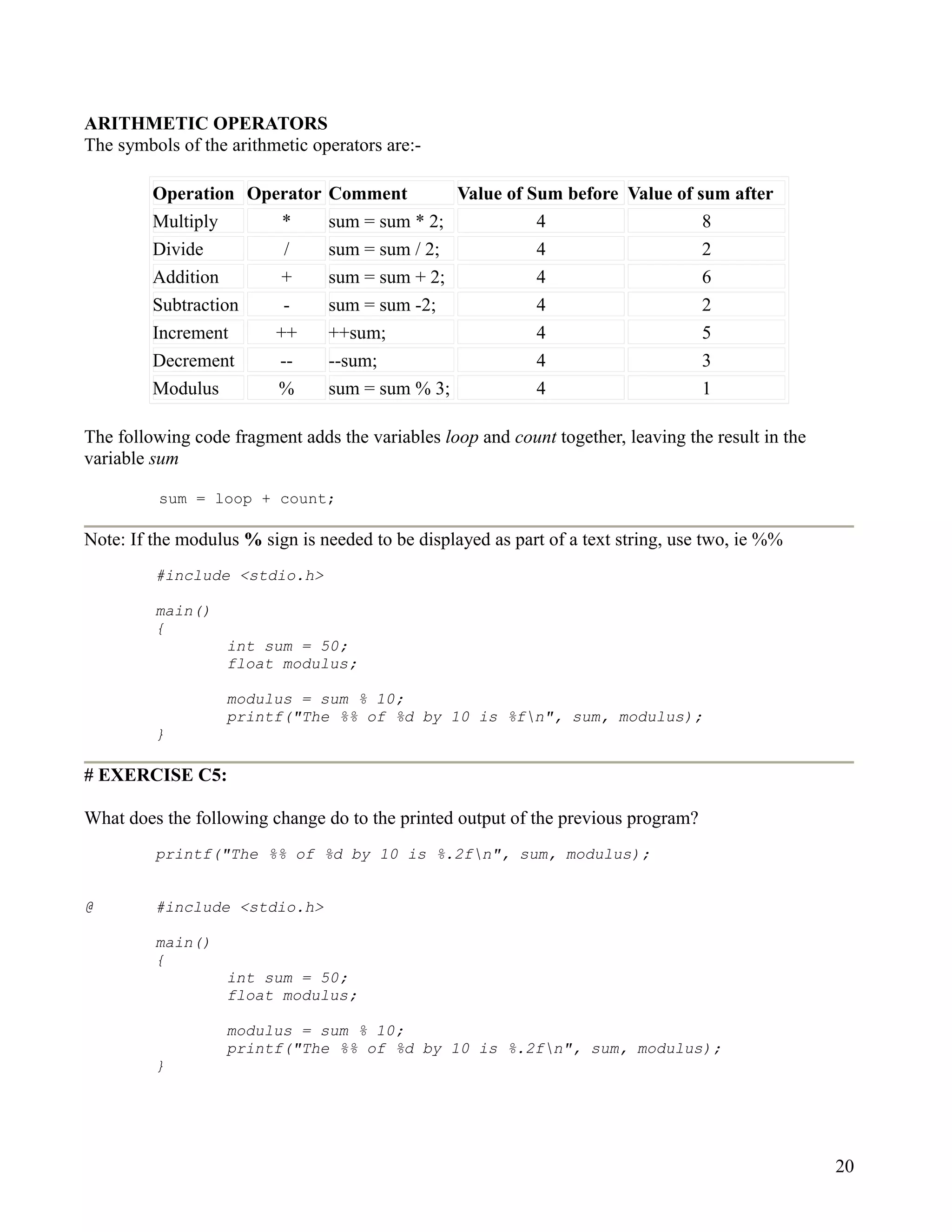 ARITHMETIC OPERATORS
The symbols of the arithmetic operators are:-

         Operation Operator Comment        Value of Sum before Value of sum after
         Multiply      *    sum = sum * 2;           4                   8
         Divide        /    sum = sum / 2;           4                   2
         Addition      +    sum = sum + 2;           4                   6
         Subtraction   -    sum = sum -2;            4                   2
         Increment    ++    ++sum;                   4                   5
         Decrement    --    --sum;                   4                   3
         Modulus      %     sum = sum % 3;           4                   1

The following code fragment adds the variables loop and count together, leaving the result in the
variable sum

          sum = loop + count;

Note: If the modulus % sign is needed to be displayed as part of a text string, use two, ie %%
         #include <stdio.h>

         main()
         {
                   int sum = 50;
                   float modulus;

                   modulus = sum % 10;
                   printf("The %% of %d by 10 is %fn", sum, modulus);
         }

# EXERCISE C5:

What does the following change do to the printed output of the previous program?
         printf("The %% of %d by 10 is %.2fn", sum, modulus);


@        #include <stdio.h>

         main()
         {
                   int sum = 50;
                   float modulus;

                   modulus = sum % 10;
                   printf("The %% of %d by 10 is %.2fn", sum, modulus);
         }




                                                                                                    20
 