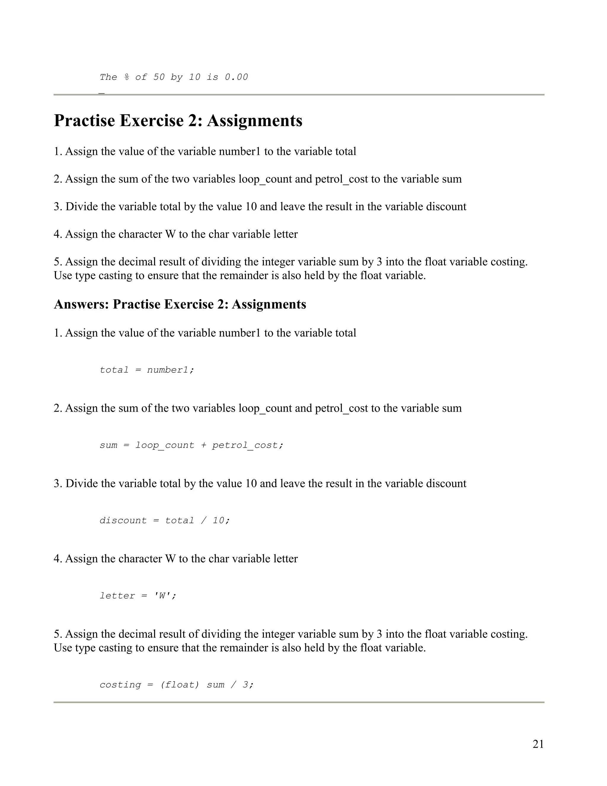 The % of 50 by 10 is 0.00
         _


Practise Exercise 2: Assignments
1. Assign the value of the variable number1 to the variable total

2. Assign the sum of the two variables loop_count and petrol_cost to the variable sum

3. Divide the variable total by the value 10 and leave the result in the variable discount

4. Assign the character W to the char variable letter

5. Assign the decimal result of dividing the integer variable sum by 3 into the float variable costing.
Use type casting to ensure that the remainder is also held by the float variable.

Answers: Practise Exercise 2: Assignments

1. Assign the value of the variable number1 to the variable total


         total = number1;


2. Assign the sum of the two variables loop_count and petrol_cost to the variable sum


         sum = loop_count + petrol_cost;


3. Divide the variable total by the value 10 and leave the result in the variable discount


         discount = total / 10;


4. Assign the character W to the char variable letter


         letter = 'W';


5. Assign the decimal result of dividing the integer variable sum by 3 into the float variable costing.
Use type casting to ensure that the remainder is also held by the float variable.


         costing = (float) sum / 3;




                                                                                                          21
 
