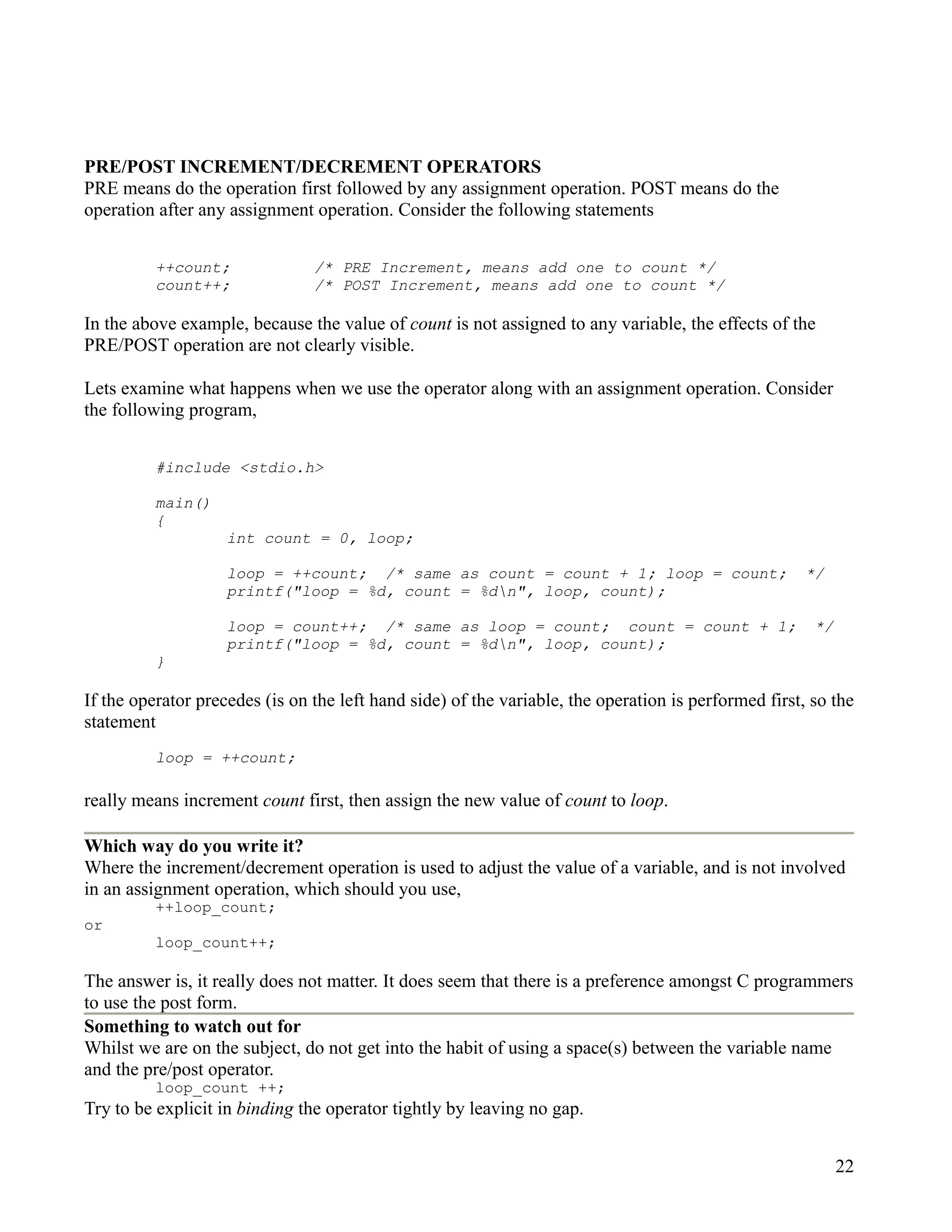 PRE/POST INCREMENT/DECREMENT OPERATORS
PRE means do the operation first followed by any assignment operation. POST means do the
operation after any assignment operation. Consider the following statements


          ++count;              /* PRE Increment, means add one to count */
          count++;              /* POST Increment, means add one to count */

In the above example, because the value of count is not assigned to any variable, the effects of the
PRE/POST operation are not clearly visible.

Lets examine what happens when we use the operator along with an assignment operation. Consider
the following program,


          #include <stdio.h>

          main()
          {
                    int count = 0, loop;

                    loop = ++count; /* same as count = count + 1; loop = count;                       */
                    printf("loop = %d, count = %dn", loop, count);

                    loop = count++; /* same as loop = count; count = count + 1;                        */
                    printf("loop = %d, count = %dn", loop, count);
          }

If the operator precedes (is on the left hand side) of the variable, the operation is performed first, so the
statement
          loop = ++count;

really means increment count first, then assign the new value of count to loop.

Which way do you write it?
Where the increment/decrement operation is used to adjust the value of a variable, and is not involved
in an assignment operation, which should you use,
          ++loop_count;
or
          loop_count++;

The answer is, it really does not matter. It does seem that there is a preference amongst C programmers
to use the post form.
Something to watch out for
Whilst we are on the subject, do not get into the habit of using a space(s) between the variable name
and the pre/post operator.
          loop_count ++;
Try to be explicit in binding the operator tightly by leaving no gap.


                                                                                                            22
 