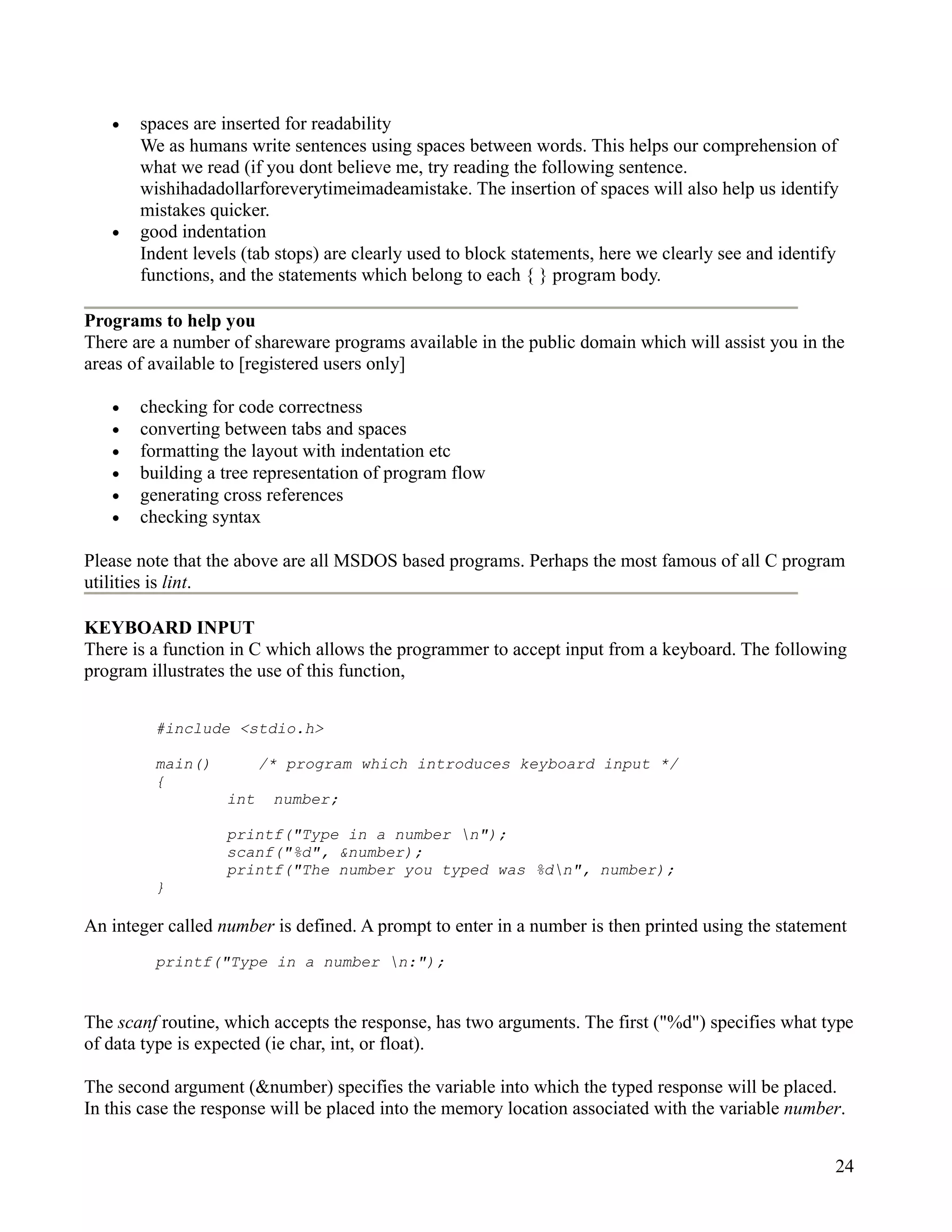 •   spaces are inserted for readability
       We as humans write sentences using spaces between words. This helps our comprehension of
       what we read (if you dont believe me, try reading the following sentence.
       wishihadadollarforeverytimeimadeamistake. The insertion of spaces will also help us identify
       mistakes quicker.
   •   good indentation
       Indent levels (tab stops) are clearly used to block statements, here we clearly see and identify
       functions, and the statements which belong to each { } program body.

Programs to help you
There are a number of shareware programs available in the public domain which will assist you in the
areas of available to [registered users only]

   •   checking for code correctness
   •   converting between tabs and spaces
   •   formatting the layout with indentation etc
   •   building a tree representation of program flow
   •   generating cross references
   •   checking syntax

Please note that the above are all MSDOS based programs. Perhaps the most famous of all C program
utilities is lint.

KEYBOARD INPUT
There is a function in C which allows the programmer to accept input from a keyboard. The following
program illustrates the use of this function,


         #include <stdio.h>

         main()          /* program which introduces keyboard input */
         {
                   int    number;

                   printf("Type in a number n");
                   scanf("%d", &number);
                   printf("The number you typed was %dn", number);
         }

An integer called number is defined. A prompt to enter in a number is then printed using the statement
         printf("Type in a number n:");


The scanf routine, which accepts the response, has two arguments. The first ("%d") specifies what type
of data type is expected (ie char, int, or float).

The second argument (&number) specifies the variable into which the typed response will be placed.
In this case the response will be placed into the memory location associated with the variable number.


                                                                                                      24
 