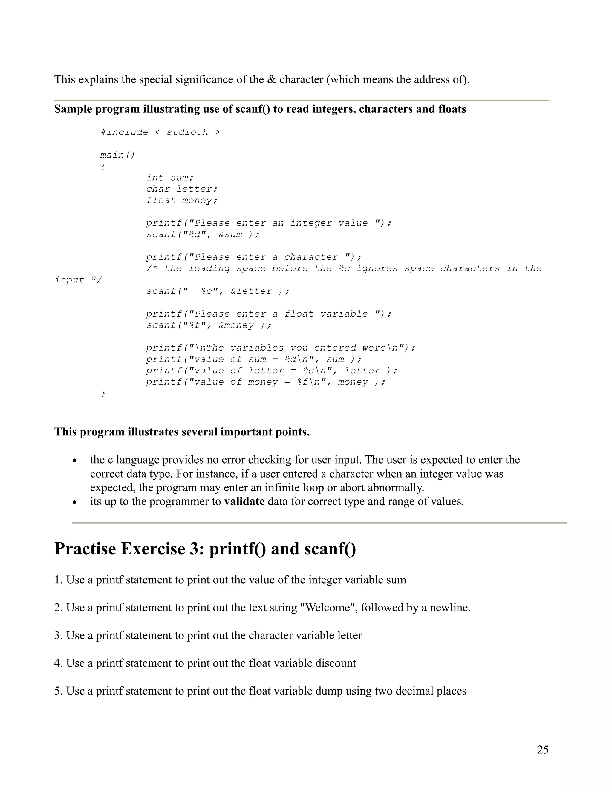 This explains the special significance of the & character (which means the address of).

Sample program illustrating use of scanf() to read integers, characters and floats
          #include < stdio.h >

          main()
          {
                    int sum;
                    char letter;
                    float money;

                    printf("Please enter an integer value ");
                    scanf("%d", &sum );

                    printf("Please enter a character ");
                    /* the leading space before the %c ignores space characters in the
input */
                    scanf("     %c", &letter );

                    printf("Please enter a float variable ");
                    scanf("%f", &money );

                    printf("nThe     variables you entered weren");
                    printf("value     of sum = %dn", sum );
                    printf("value     of letter = %cn", letter );
                    printf("value     of money = %fn", money );
          }


This program illustrates several important points.

   •   the c language provides no error checking for user input. The user is expected to enter the
       correct data type. For instance, if a user entered a character when an integer value was
       expected, the program may enter an infinite loop or abort abnormally.
   •   its up to the programmer to validate data for correct type and range of values.



Practise Exercise 3: printf() and scanf()
1. Use a printf statement to print out the value of the integer variable sum

2. Use a printf statement to print out the text string "Welcome", followed by a newline.

3. Use a printf statement to print out the character variable letter

4. Use a printf statement to print out the float variable discount

5. Use a printf statement to print out the float variable dump using two decimal places



                                                                                                     25
 