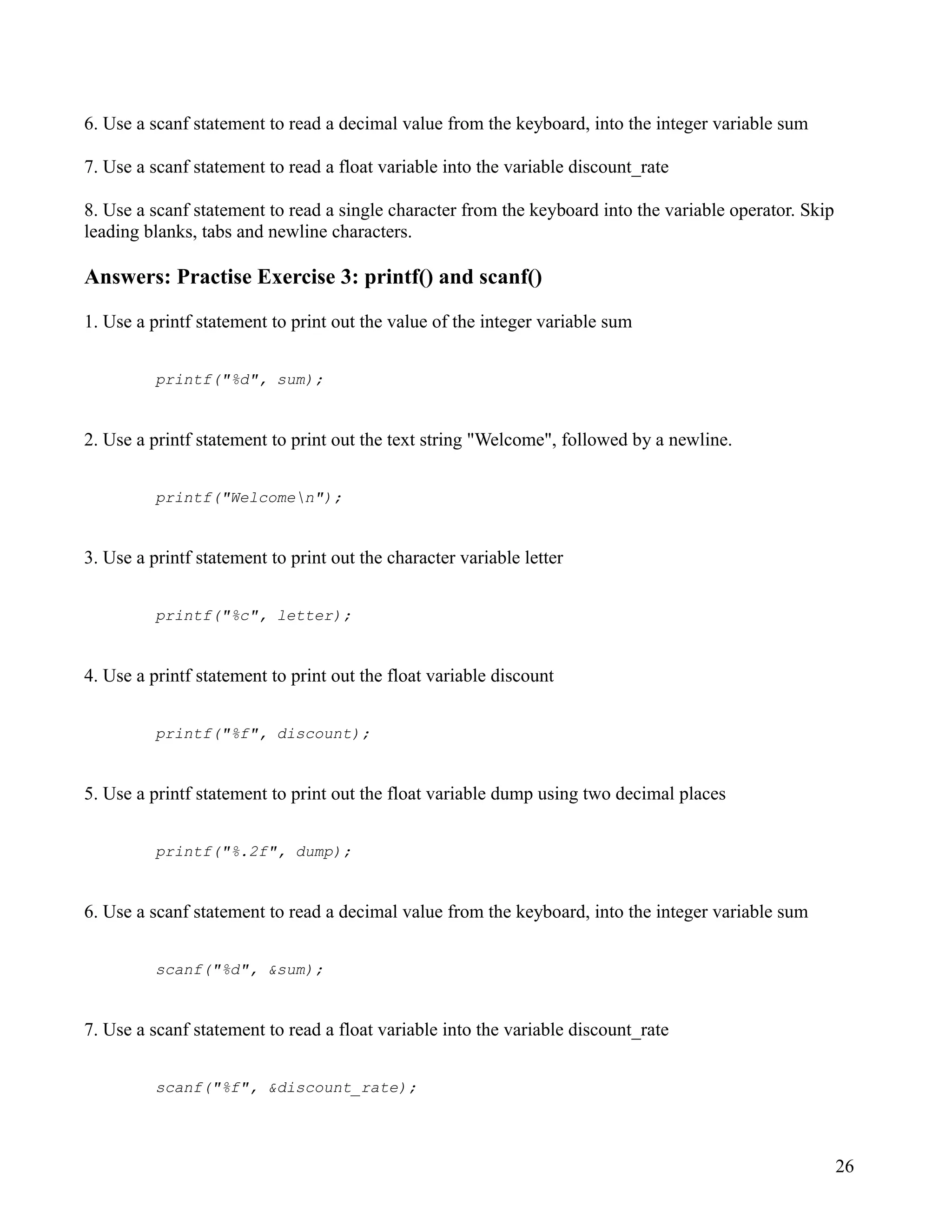 6. Use a scanf statement to read a decimal value from the keyboard, into the integer variable sum

7. Use a scanf statement to read a float variable into the variable discount_rate

8. Use a scanf statement to read a single character from the keyboard into the variable operator. Skip
leading blanks, tabs and newline characters.

Answers: Practise Exercise 3: printf() and scanf()

1. Use a printf statement to print out the value of the integer variable sum


          printf("%d", sum);


2. Use a printf statement to print out the text string "Welcome", followed by a newline.


          printf("Welcomen");


3. Use a printf statement to print out the character variable letter


          printf("%c", letter);


4. Use a printf statement to print out the float variable discount


          printf("%f", discount);


5. Use a printf statement to print out the float variable dump using two decimal places


          printf("%.2f", dump);


6. Use a scanf statement to read a decimal value from the keyboard, into the integer variable sum


          scanf("%d", &sum);


7. Use a scanf statement to read a float variable into the variable discount_rate


          scanf("%f", &discount_rate);




                                                                                                         26
 