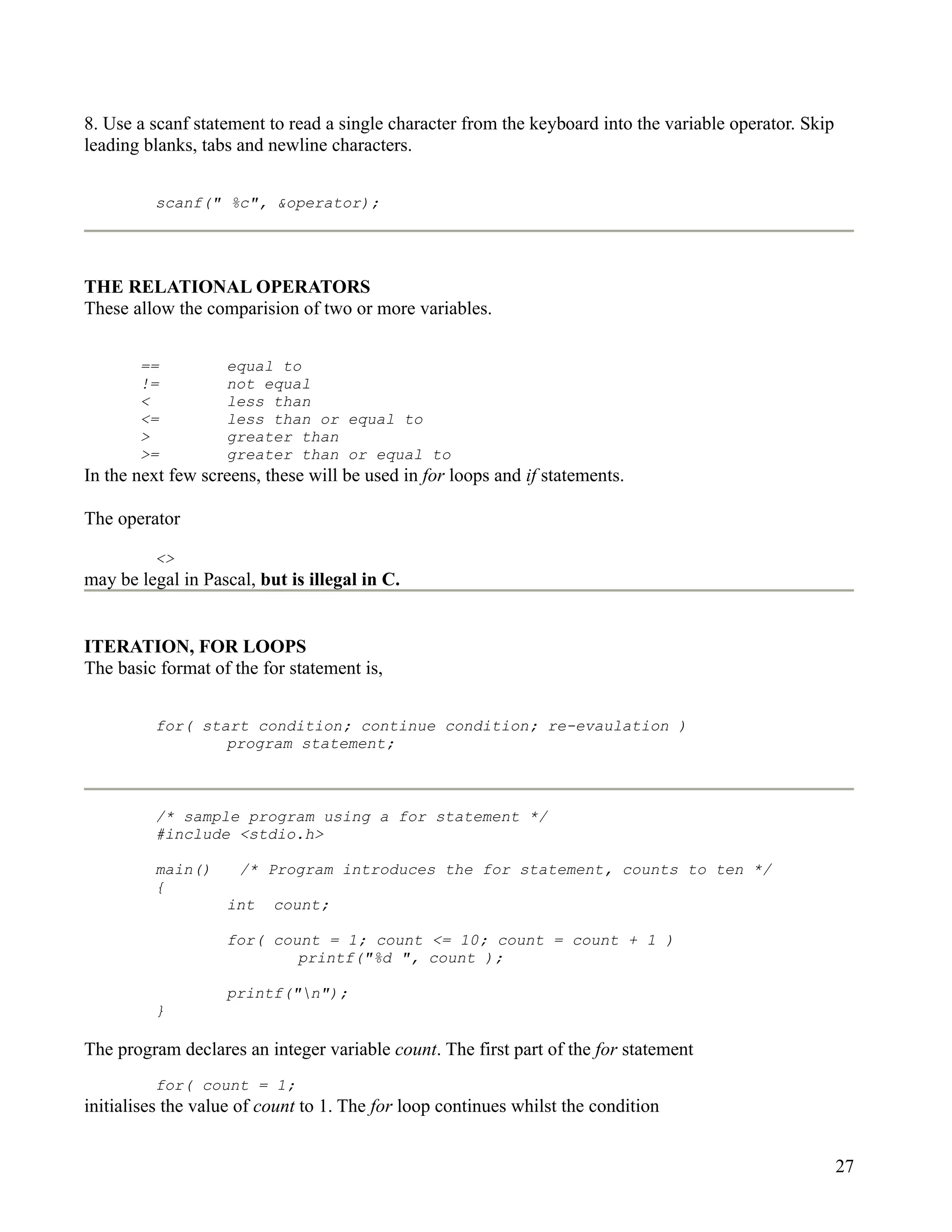 8. Use a scanf statement to read a single character from the keyboard into the variable operator. Skip
leading blanks, tabs and newline characters.


         scanf(" %c", &operator);




THE RELATIONAL OPERATORS
These allow the comparision of two or more variables.


       ==          equal to
       !=          not equal
       <           less than
       <=          less than or equal to
       >           greater than
       >=          greater than or equal to
In the next few screens, these will be used in for loops and if statements.

The operator

         <>
may be legal in Pascal, but is illegal in C.


ITERATION, FOR LOOPS
The basic format of the for statement is,


         for( start condition; continue condition; re-evaulation )
                 program statement;



         /* sample program using a for statement */
         #include <stdio.h>

         main()      /* Program introduces the for statement, counts to ten */
         {
                   int    count;

                   for( count = 1; count <= 10; count = count + 1 )
                           printf("%d ", count );

                   printf("n");
         }

The program declares an integer variable count. The first part of the for statement
         for( count = 1;
initialises the value of count to 1. The for loop continues whilst the condition


                                                                                                         27
 