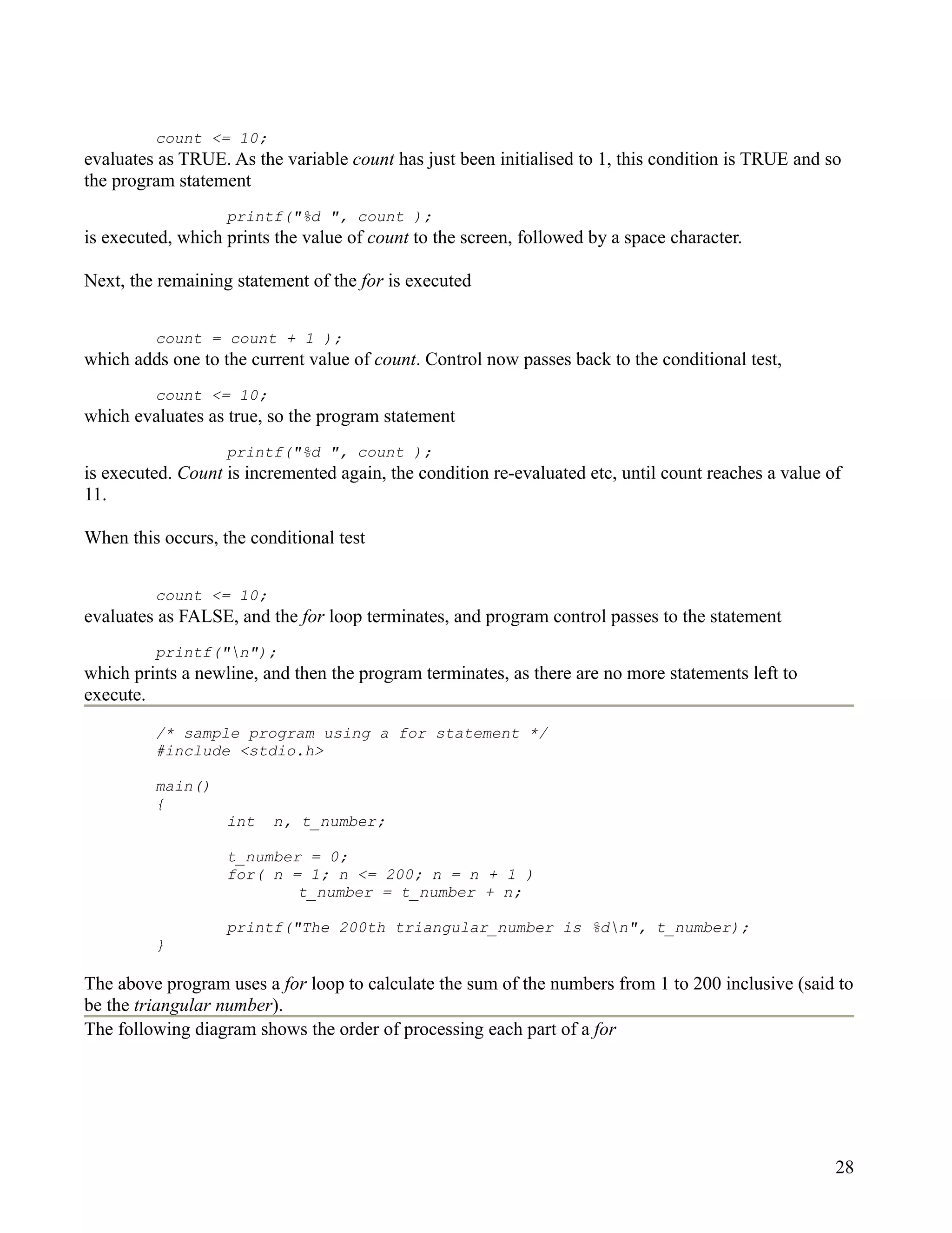 count <= 10;
evaluates as TRUE. As the variable count has just been initialised to 1, this condition is TRUE and so
the program statement
                   printf("%d ", count );
is executed, which prints the value of count to the screen, followed by a space character.

Next, the remaining statement of the for is executed


         count = count + 1 );
which adds one to the current value of count. Control now passes back to the conditional test,
         count <= 10;
which evaluates as true, so the program statement
                   printf("%d ", count );
is executed. Count is incremented again, the condition re-evaluated etc, until count reaches a value of
11.

When this occurs, the conditional test


         count <= 10;
evaluates as FALSE, and the for loop terminates, and program control passes to the statement
         printf("n");
which prints a newline, and then the program terminates, as there are no more statements left to
execute.
         /* sample program using a for statement */
         #include <stdio.h>

         main()
         {
                   int   n, t_number;

                   t_number = 0;
                   for( n = 1; n <= 200; n = n + 1 )
                           t_number = t_number + n;

                   printf("The 200th triangular_number is %dn", t_number);
         }

The above program uses a for loop to calculate the sum of the numbers from 1 to 200 inclusive (said to
be the triangular number).
The following diagram shows the order of processing each part of a for




                                                                                                      28
 