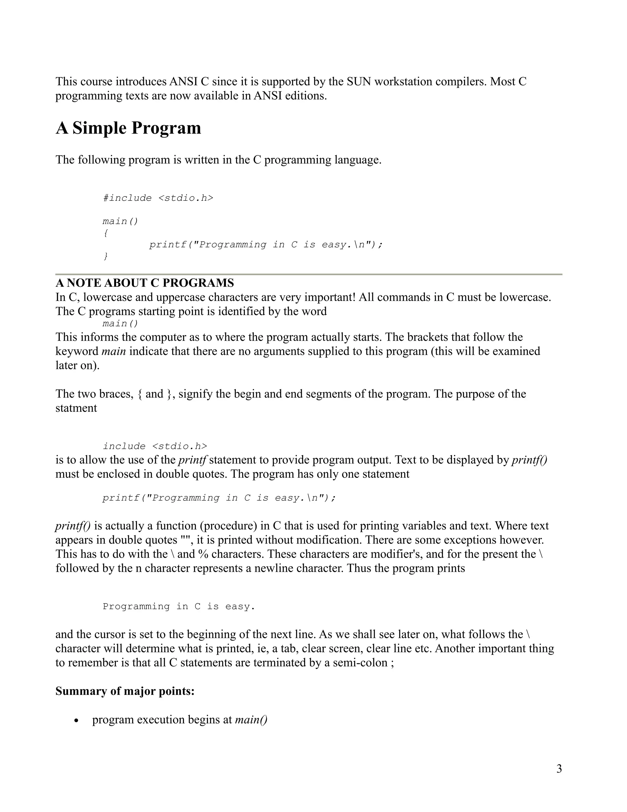 This course introduces ANSI C since it is supported by the SUN workstation compilers. Most C
programming texts are now available in ANSI editions.

A Simple Program
The following program is written in the C programming language.


         #include <stdio.h>

         main()
         {
                   printf("Programming in C is easy.n");
         }

A NOTE ABOUT C PROGRAMS
In C, lowercase and uppercase characters are very important! All commands in C must be lowercase.
The C programs starting point is identified by the word
         main()
This informs the computer as to where the program actually starts. The brackets that follow the
keyword main indicate that there are no arguments supplied to this program (this will be examined
later on).

The two braces, { and }, signify the begin and end segments of the program. The purpose of the
statment


         include <stdio.h>
is to allow the use of the printf statement to provide program output. Text to be displayed by printf()
must be enclosed in double quotes. The program has only one statement
         printf("Programming in C is easy.n");

printf() is actually a function (procedure) in C that is used for printing variables and text. Where text
appears in double quotes "", it is printed without modification. There are some exceptions however.
This has to do with the  and % characters. These characters are modifier's, and for the present the 
followed by the n character represents a newline character. Thus the program prints


         Programming in C is easy.

and the cursor is set to the beginning of the next line. As we shall see later on, what follows the 
character will determine what is printed, ie, a tab, clear screen, clear line etc. Another important thing
to remember is that all C statements are terminated by a semi-colon ;

Summary of major points:

   •   program execution begins at main()



                                                                                                             3
 