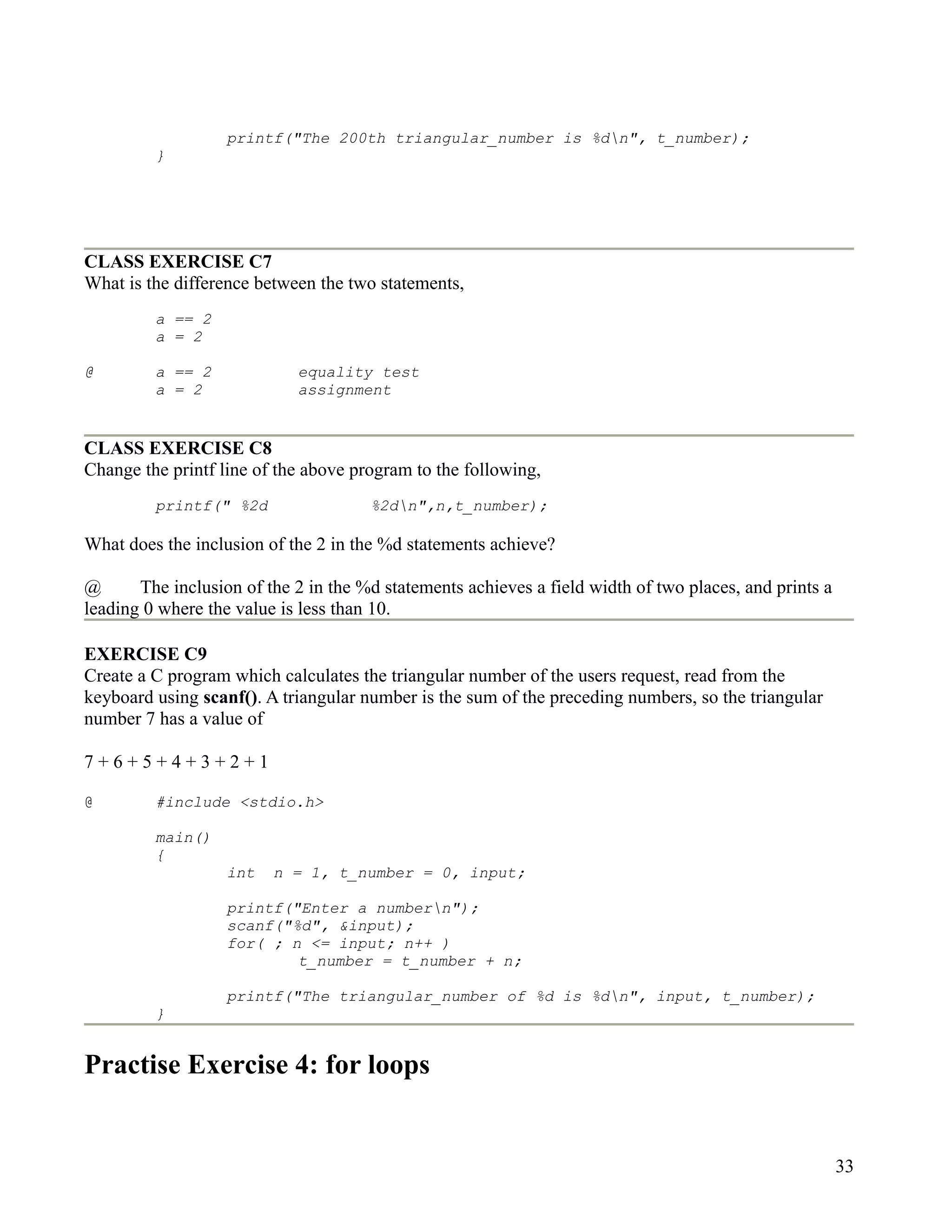 printf("The 200th triangular_number is %dn", t_number);
         }




CLASS EXERCISE C7
What is the difference between the two statements,
         a == 2
         a = 2

@        a == 2             equality test
         a = 2              assignment


CLASS EXERCISE C8
Change the printf line of the above program to the following,
         printf(" %2d                 %2dn",n,t_number);

What does the inclusion of the 2 in the %d statements achieve?

@      The inclusion of the 2 in the %d statements achieves a field width of two places, and prints a
leading 0 where the value is less than 10.

EXERCISE C9
Create a C program which calculates the triangular number of the users request, read from the
keyboard using scanf(). A triangular number is the sum of the preceding numbers, so the triangular
number 7 has a value of

7+6+5+4+3+2+1

@        #include <stdio.h>

         main()
         {
                   int   n = 1, t_number = 0, input;

                   printf("Enter a numbern");
                   scanf("%d", &input);
                   for( ; n <= input; n++ )
                           t_number = t_number + n;

                   printf("The triangular_number of %d is %dn", input, t_number);
         }


Practise Exercise 4: for loops


                                                                                                        33
 