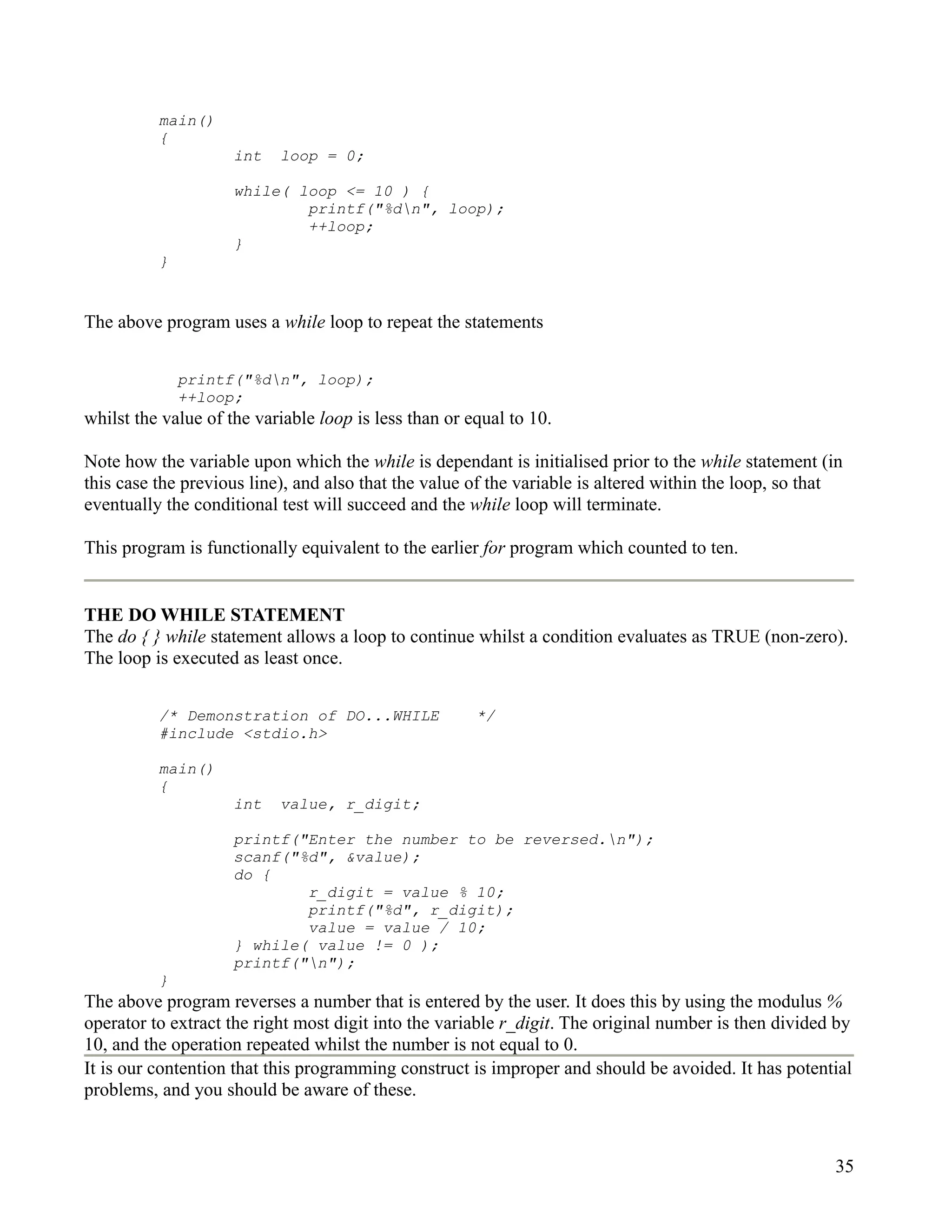 main()
          {
                     int   loop = 0;

                     while( loop <= 10 ) {
                             printf("%dn", loop);
                             ++loop;
                     }
          }


The above program uses a while loop to repeat the statements


              printf("%dn", loop);
              ++loop;
whilst the value of the variable loop is less than or equal to 10.

Note how the variable upon which the while is dependant is initialised prior to the while statement (in
this case the previous line), and also that the value of the variable is altered within the loop, so that
eventually the conditional test will succeed and the while loop will terminate.

This program is functionally equivalent to the earlier for program which counted to ten.


THE DO WHILE STATEMENT
The do { } while statement allows a loop to continue whilst a condition evaluates as TRUE (non-zero).
The loop is executed as least once.


          /* Demonstration of DO...WHILE               */
          #include <stdio.h>

          main()
          {
                     int   value, r_digit;

                     printf("Enter the number to be reversed.n");
                     scanf("%d", &value);
                     do {
                             r_digit = value % 10;
                             printf("%d", r_digit);
                             value = value / 10;
                     } while( value != 0 );
                     printf("n");
          }
The above program reverses a number that is entered by the user. It does this by using the modulus %
operator to extract the right most digit into the variable r_digit. The original number is then divided by
10, and the operation repeated whilst the number is not equal to 0.
It is our contention that this programming construct is improper and should be avoided. It has potential
problems, and you should be aware of these.



                                                                                                        35
 