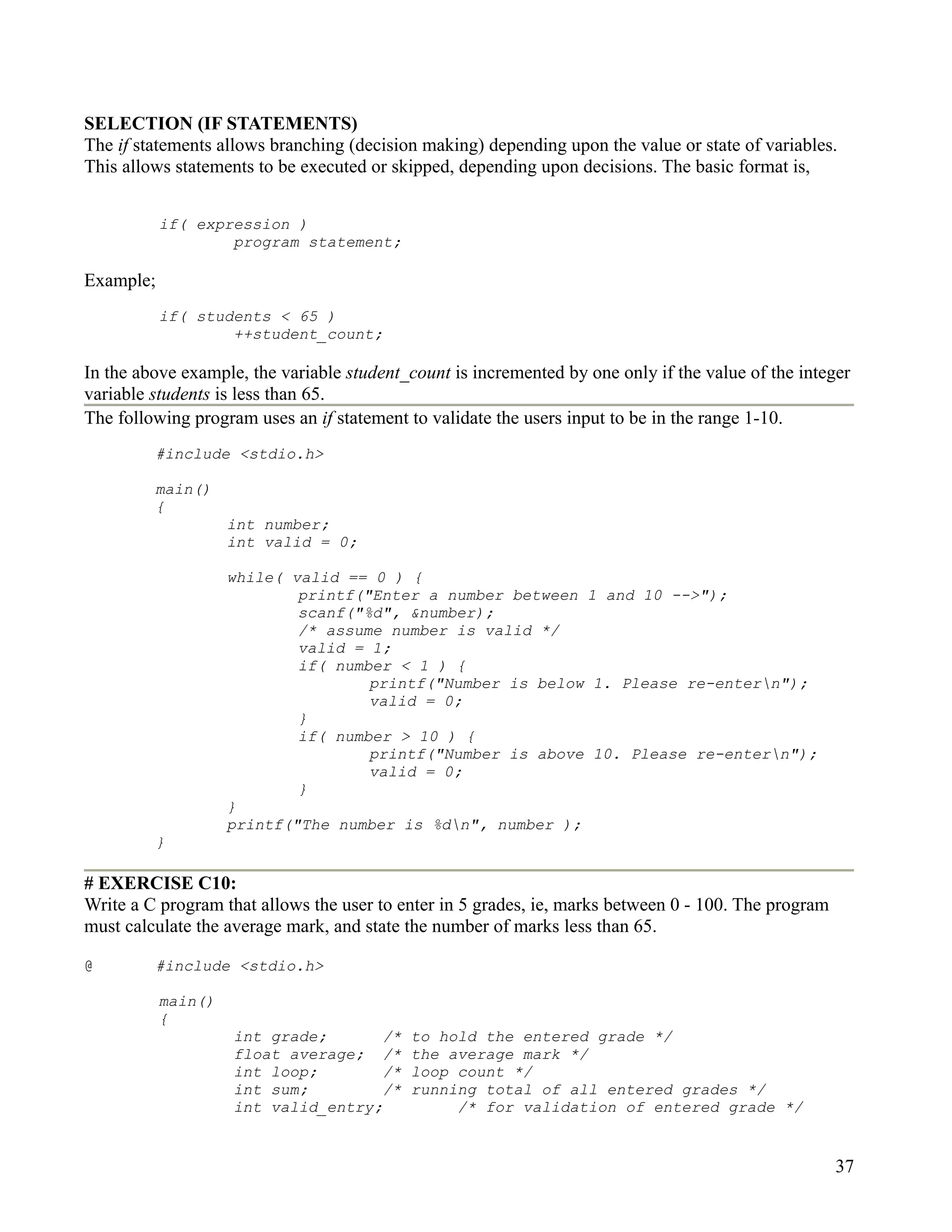 SELECTION (IF STATEMENTS)
The if statements allows branching (decision making) depending upon the value or state of variables.
This allows statements to be executed or skipped, depending upon decisions. The basic format is,


           if( expression )
                   program statement;

Example;
           if( students < 65 )
                   ++student_count;

In the above example, the variable student_count is incremented by one only if the value of the integer
variable students is less than 65.
The following program uses an if statement to validate the users input to be in the range 1-10.
         #include <stdio.h>

         main()
         {
                    int number;
                    int valid = 0;

                    while( valid == 0 ) {
                            printf("Enter a number between 1 and 10 -->");
                            scanf("%d", &number);
                            /* assume number is valid */
                            valid = 1;
                            if( number < 1 ) {
                                    printf("Number is below 1. Please re-entern");
                                    valid = 0;
                            }
                            if( number > 10 ) {
                                    printf("Number is above 10. Please re-entern");
                                    valid = 0;
                            }
                    }
                    printf("The number is %dn", number );
         }

# EXERCISE C10:
Write a C program that allows the user to enter in 5 grades, ie, marks between 0 - 100. The program
must calculate the average mark, and state the number of marks less than 65.

@        #include <stdio.h>

           main()
           {
                    int grade;       /*    to hold the entered grade */
                    float average; /*      the average mark */
                    int loop;        /*    loop count */
                    int sum;         /*    running total of all entered grades */
                    int valid_entry;            /* for validation of entered grade */


                                                                                                      37
 